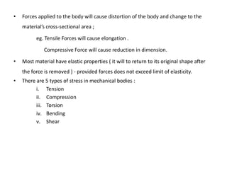 •   Forces applied to the body will cause distortion of the body and change to the
    material’s cross-sectional area ;

          eg. Tensile Forces will cause elongation .

              Compressive Force will cause reduction in dimension.

•   Most material have elastic properties ( it will to return to its original shape after
    the force is removed ) - provided forces does not exceed limit of elasticity.
•   There are 5 types of stress in mechanical bodies :
          i. Tension
          ii. Compression
          iii. Torsion
          iv. Bending
          v. Shear
 