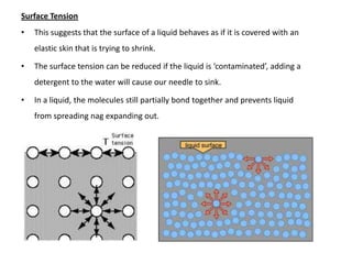 Surface Tension
•   This suggests that the surface of a liquid behaves as if it is covered with an
    elastic skin that is trying to shrink.

•   The surface tension can be reduced if the liquid is ‘contaminated’, adding a
    detergent to the water will cause our needle to sink.

•   In a liquid, the molecules still partially bond together and prevents liquid
    from spreading nag expanding out.
 