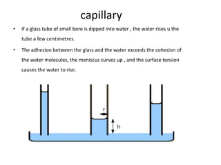 capillary
•   If a glass tube of small bore is dipped into water , the water rises u the
    tube a few centimetres.

•   The adhesion between the glass and the water exceeds the cohesion of
    the water molecules, the meniscus curves up , and the surface tension
    causes the water to rise.
 