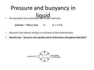 Pressure and buoyancy in
•
               liquid
    The equivalent term associated with fluids is pressure:

          pressure = force / area        or         p = F/A.


•   Pressure is the internal reaction or resistance to that external force.

•   Pascal’s Law : “pressure acts equally and in all directions throughout that fluid.”
 