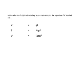 •   Initial velocity of objects freefalling from rest is zero, so the equations for free fall
    are :


        V                       =          gt

        S                       =          ½ gt2

        V2                      =          (2gs)2
 