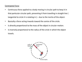 Centripetal Force
•   Continuous force applied to a body moving in circular path to keep it in
    that particular circular path, preventing it from travelling in straight line (
    tangential to circle it is rotating in ) – due to the inertia of the object.

•   Basically a force acting inwards toward the centre of the circle.

•   Is directly proportional to the mass of the object in circular motion.

•   Is inversely proportional to the radius of the circle in which the object
    travels.
 