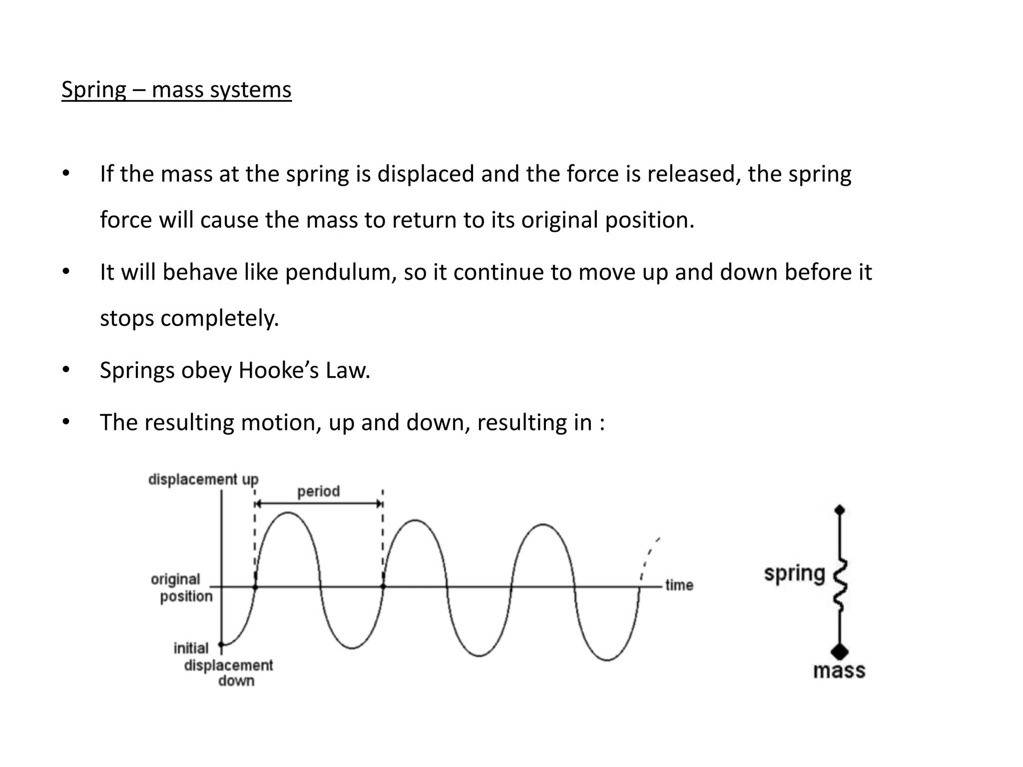 Spring – mass systems
• If the mass at the spring is displaced and the force is released, the spring
force will cause the mass to return to its original position.
• It will behave like pendulum, so it continue to move up and down before it
stops completely.
• Springs obey Hooke’s Law.
• The resulting motion, up and down, resulting in :
 