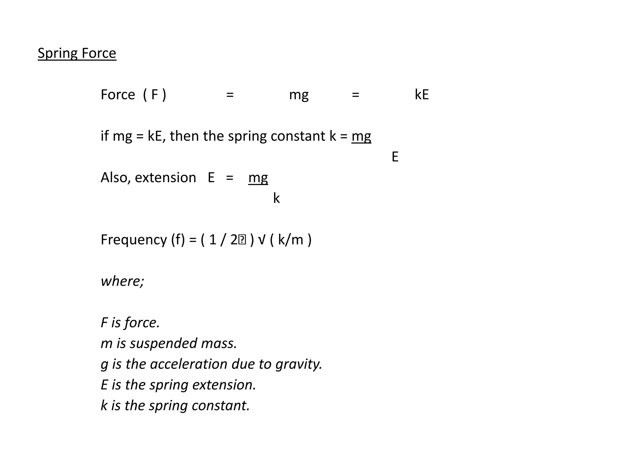 Spring Force
Force ( F ) = mg = kE
if mg = kE, then the spring constant k = mg
E
Also, extension E = mg
k
Frequency (f) = ( 1 / 2 ) √ ( k/m )
where;
F is force.
m is suspended mass.
g is the acceleration due to gravity.
E is the spring extension.
k is the spring constant.
 