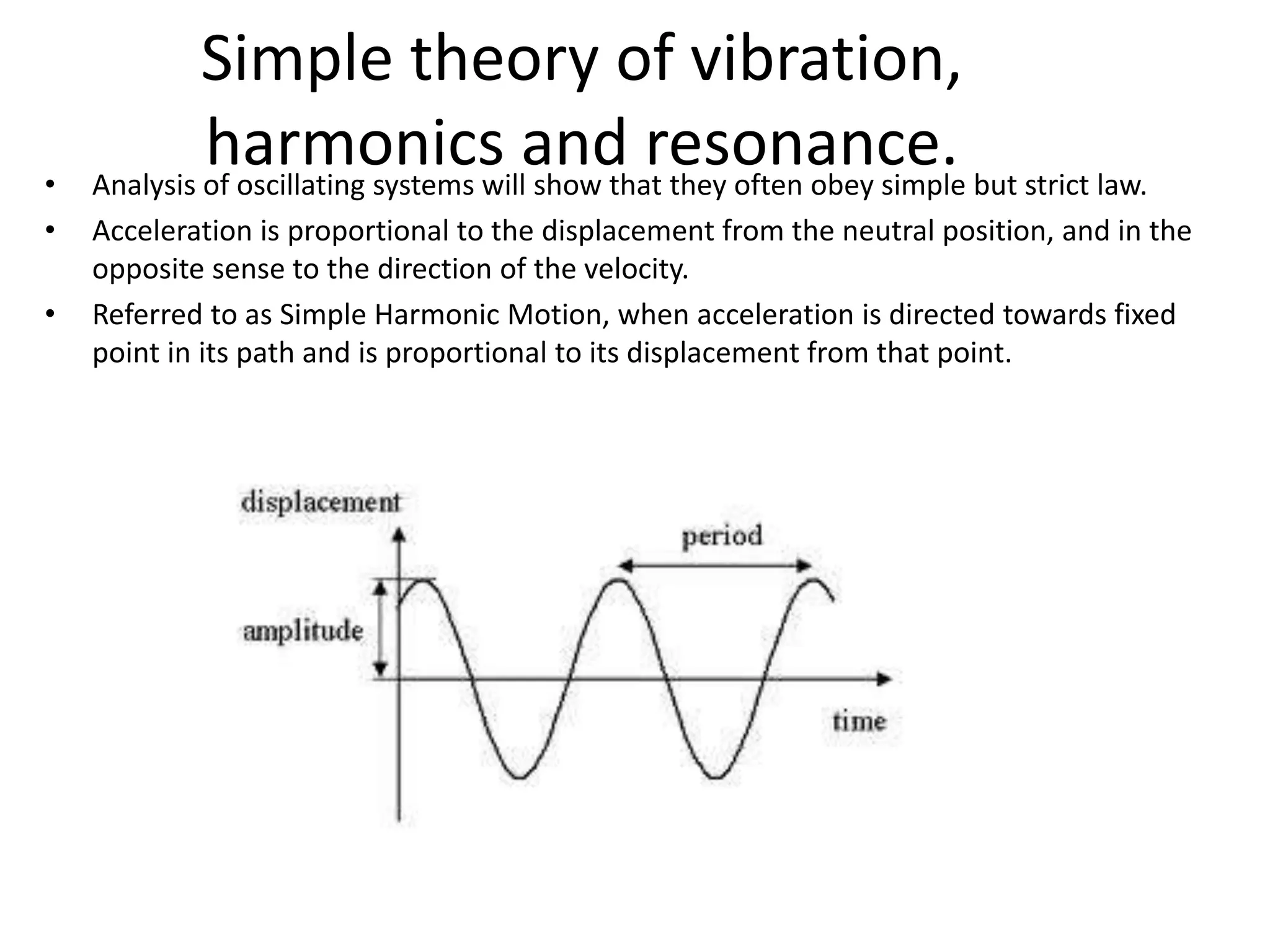 Simple theory of vibration,
harmonics and resonance.• Analysis of oscillating systems will show that they often obey simple but strict law.
• Acceleration is proportional to the displacement from the neutral position, and in the
opposite sense to the direction of the velocity.
• Referred to as Simple Harmonic Motion, when acceleration is directed towards fixed
point in its path and is proportional to its displacement from that point.
 