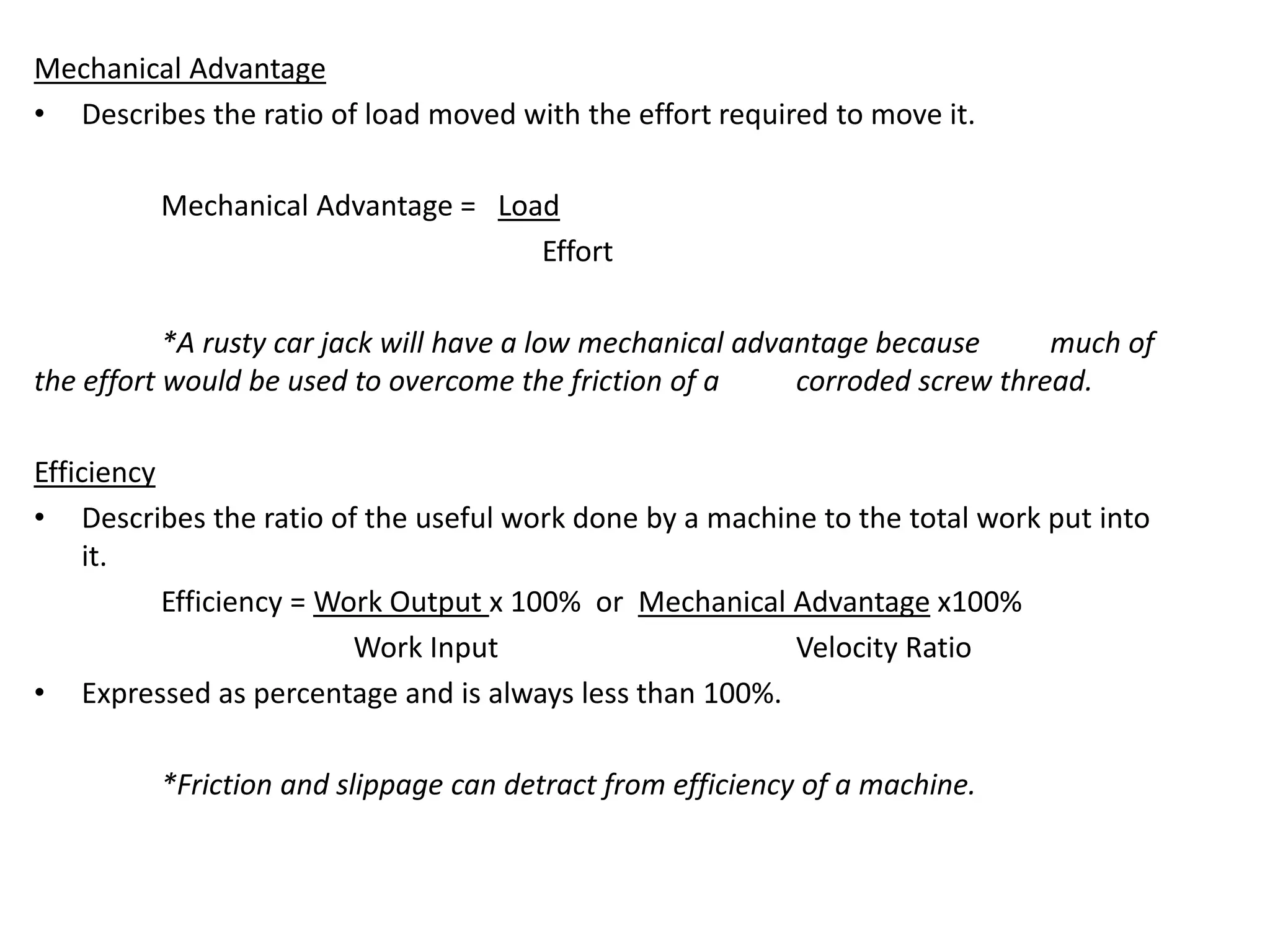 Mechanical Advantage
• Describes the ratio of load moved with the effort required to move it.
Mechanical Advantage = Load
Effort
*A rusty car jack will have a low mechanical advantage because much of
the effort would be used to overcome the friction of a corroded screw thread.
Efficiency
• Describes the ratio of the useful work done by a machine to the total work put into
it.
Efficiency = Work Output x 100% or Mechanical Advantage x100%
Work Input Velocity Ratio
• Expressed as percentage and is always less than 100%.
*Friction and slippage can detract from efficiency of a machine.
 