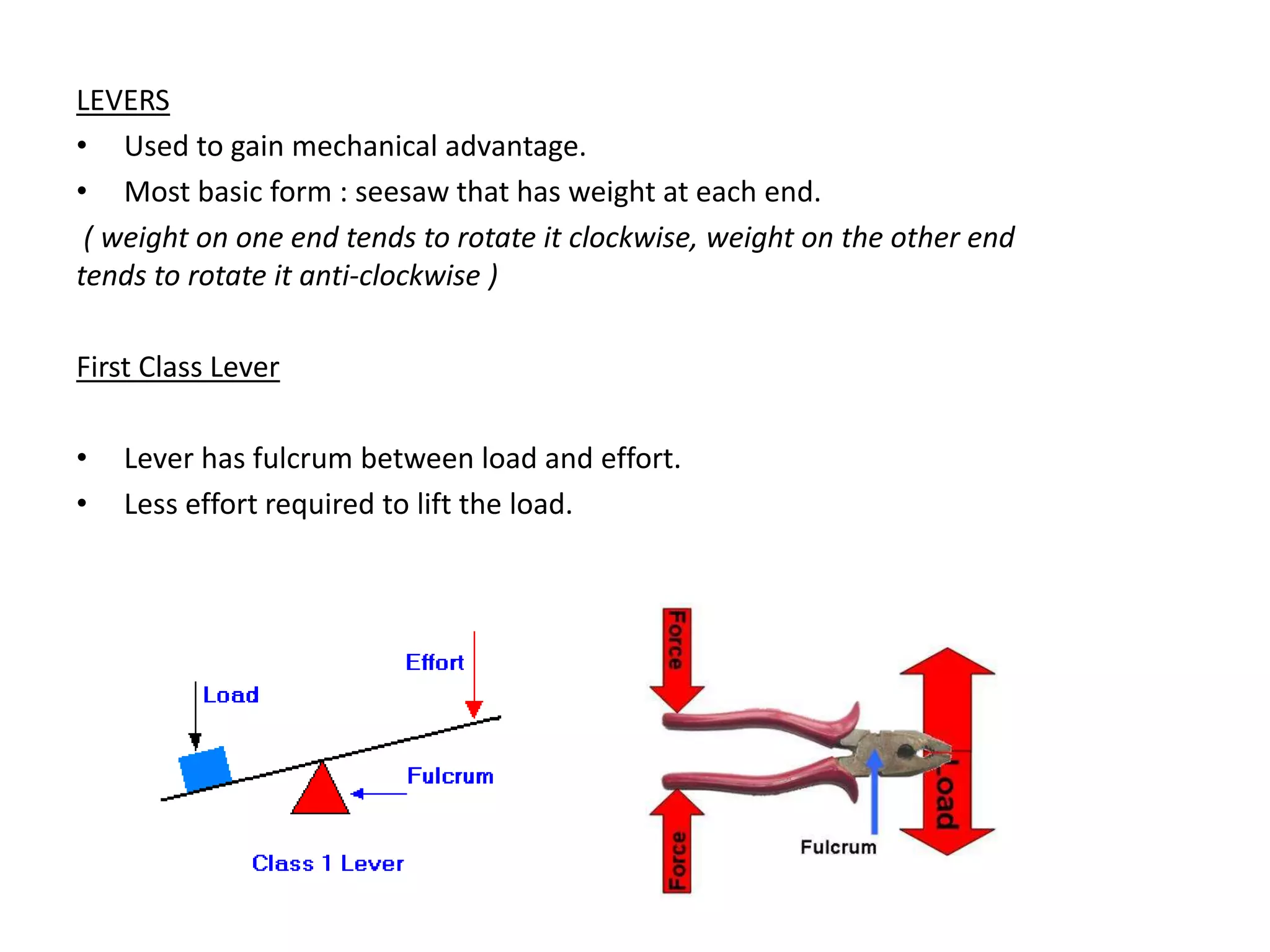 LEVERS
• Used to gain mechanical advantage.
• Most basic form : seesaw that has weight at each end.
( weight on one end tends to rotate it clockwise, weight on the other end
tends to rotate it anti-clockwise )
First Class Lever
• Lever has fulcrum between load and effort.
• Less effort required to lift the load.
 
