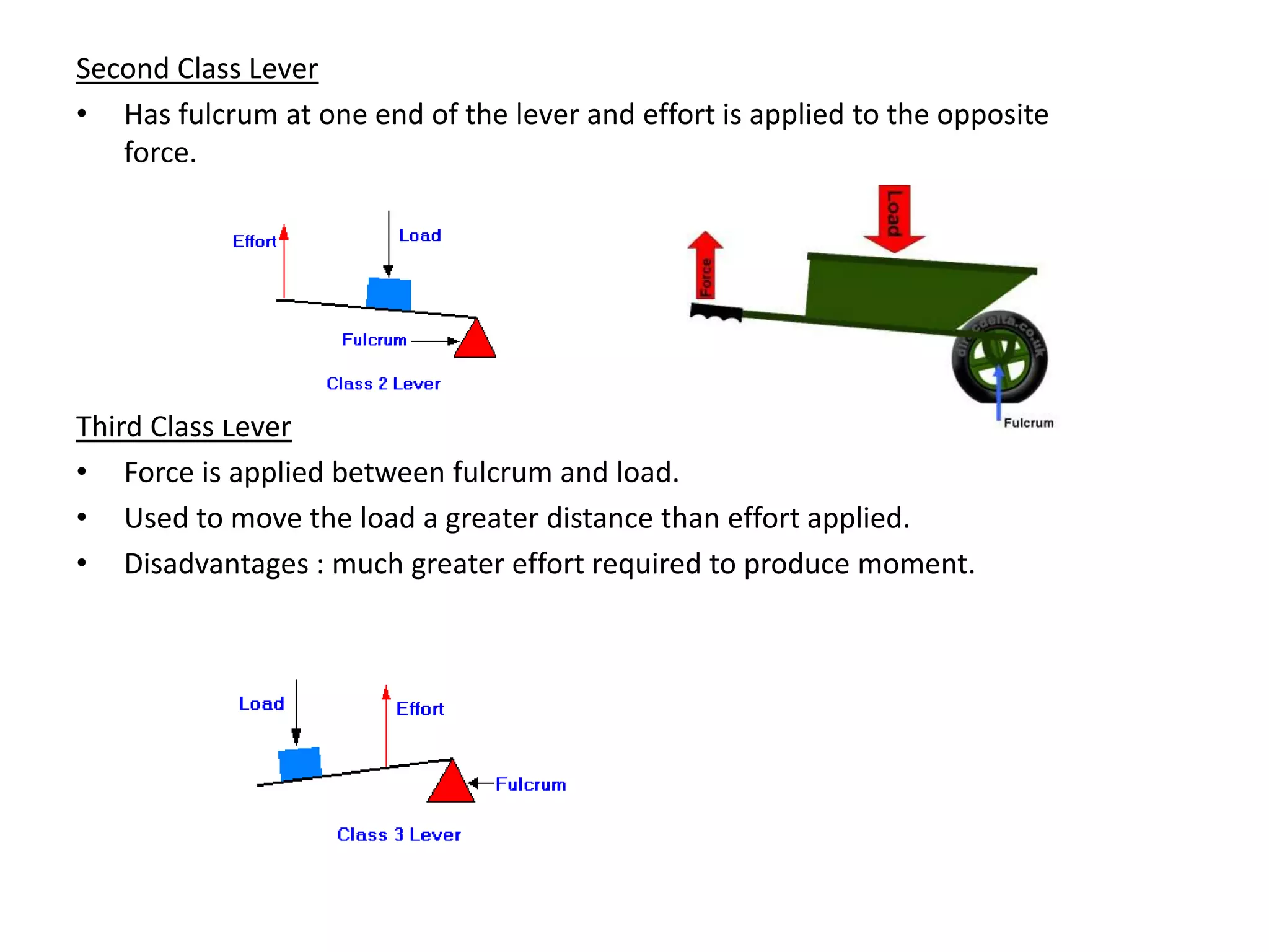 Second Class Lever
• Has fulcrum at one end of the lever and effort is applied to the opposite
force.
Third Class Lever
• Force is applied between fulcrum and load.
• Used to move the load a greater distance than effort applied.
• Disadvantages : much greater effort required to produce moment.
 