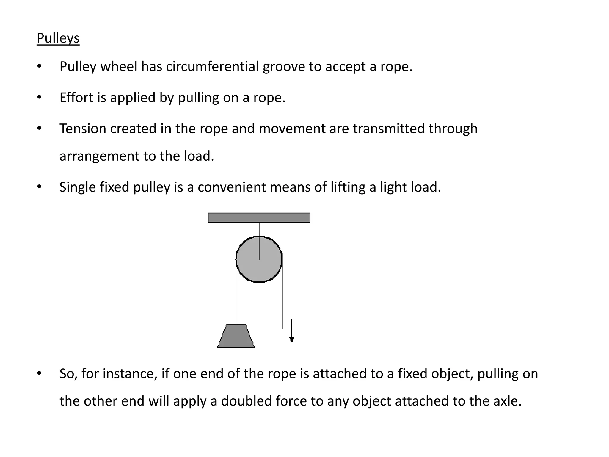 Pulleys
• Pulley wheel has circumferential groove to accept a rope.
• Effort is applied by pulling on a rope.
• Tension created in the rope and movement are transmitted through
arrangement to the load.
• Single fixed pulley is a convenient means of lifting a light load.
• So, for instance, if one end of the rope is attached to a fixed object, pulling on
the other end will apply a doubled force to any object attached to the axle.
 