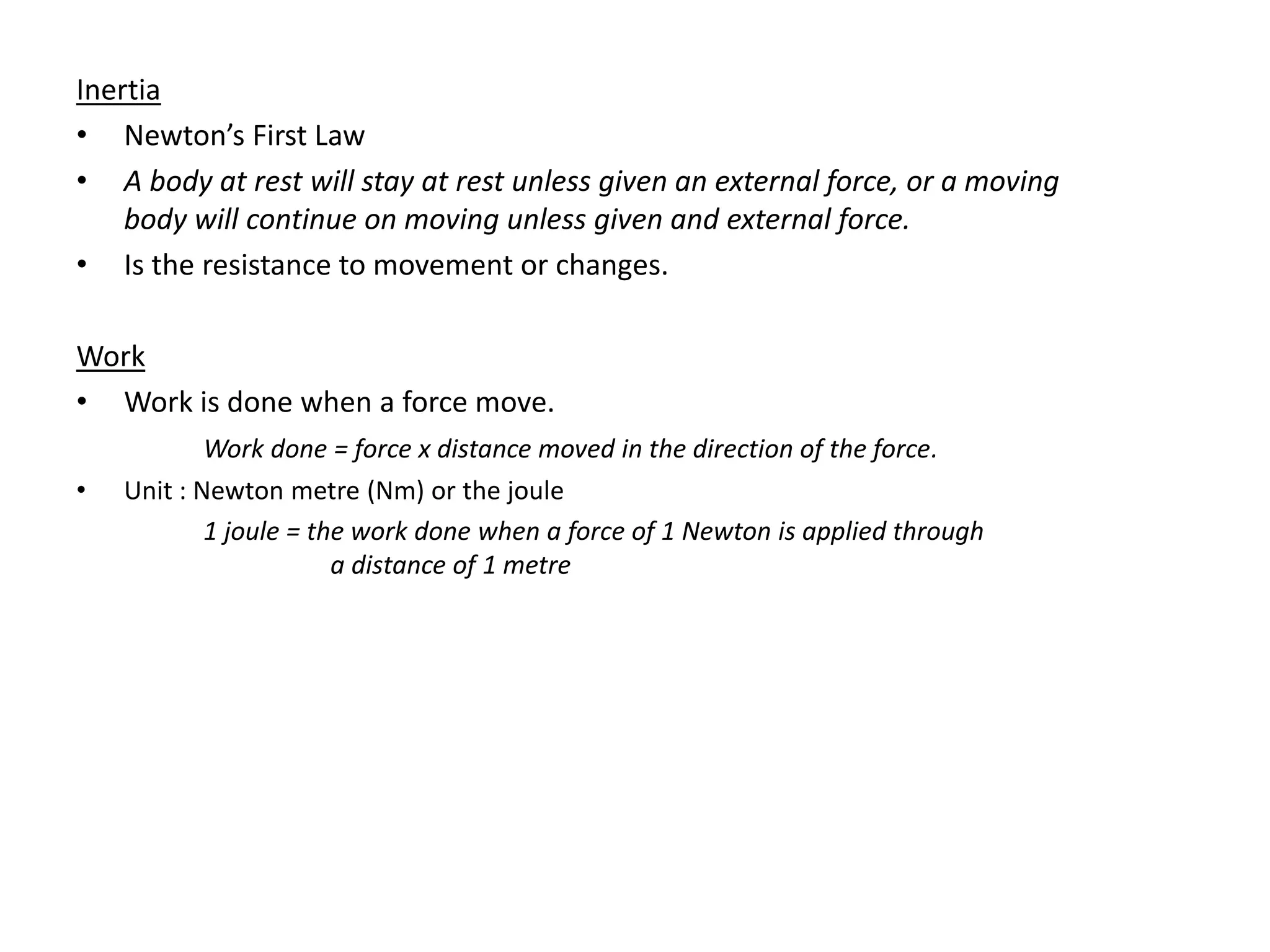 Inertia
• Newton’s First Law
• A body at rest will stay at rest unless given an external force, or a moving
body will continue on moving unless given and external force.
• Is the resistance to movement or changes.
Work
• Work is done when a force move.
Work done = force x distance moved in the direction of the force.
• Unit : Newton metre (Nm) or the joule
1 joule = the work done when a force of 1 Newton is applied through
a distance of 1 metre
 