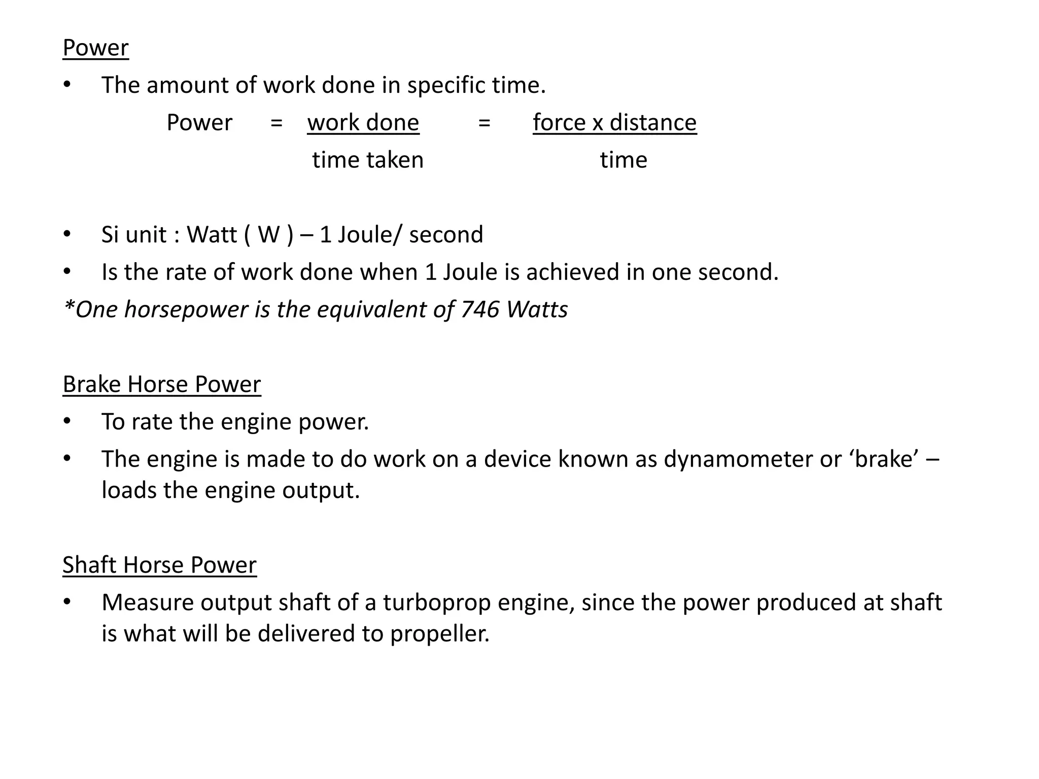 Power
• The amount of work done in specific time.
Power = work done = force x distance
time taken time
• Si unit : Watt ( W ) – 1 Joule/ second
• Is the rate of work done when 1 Joule is achieved in one second.
*One horsepower is the equivalent of 746 Watts
Brake Horse Power
• To rate the engine power.
• The engine is made to do work on a device known as dynamometer or ‘brake’ –
loads the engine output.
Shaft Horse Power
• Measure output shaft of a turboprop engine, since the power produced at shaft
is what will be delivered to propeller.
 