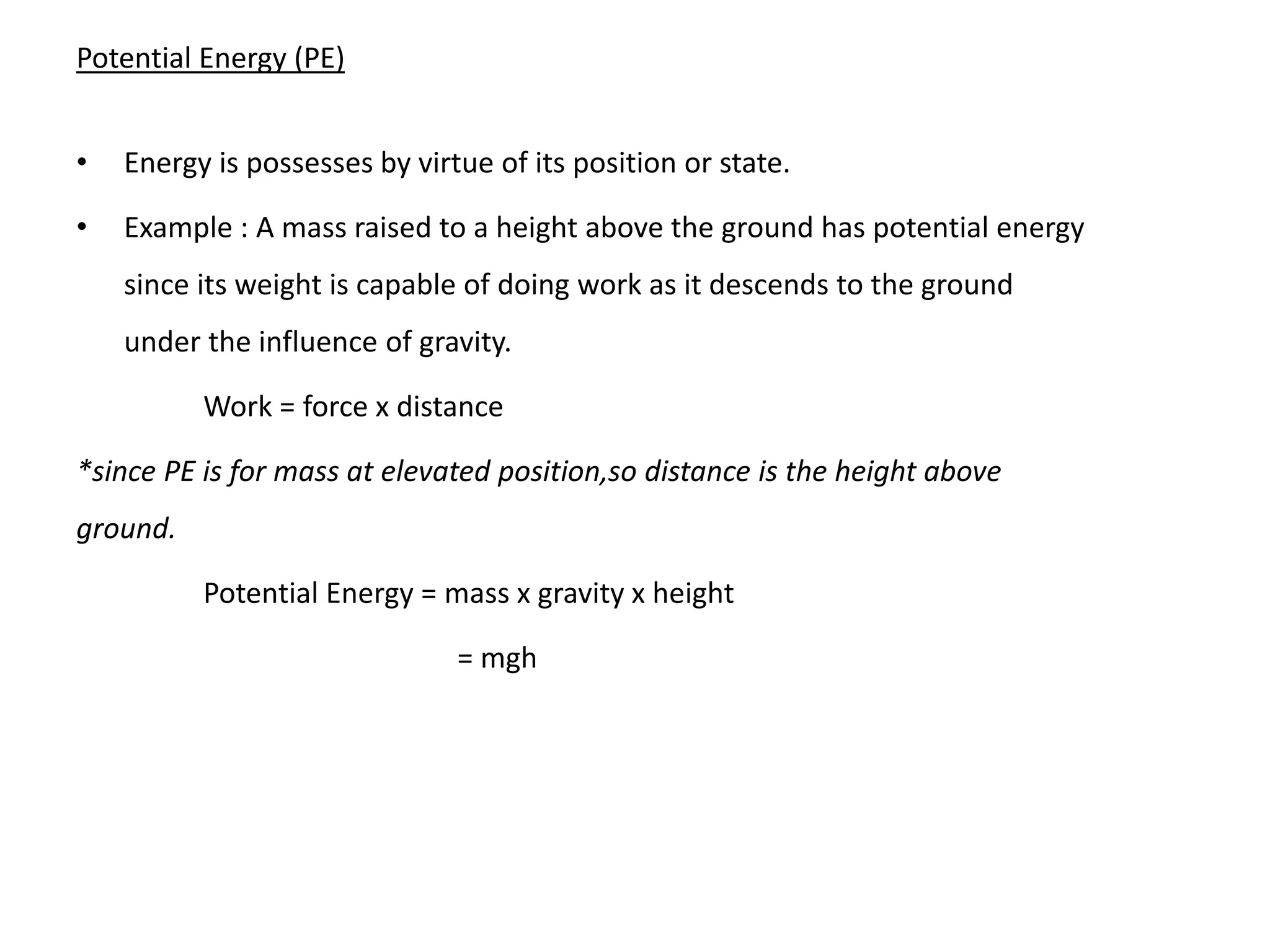 Potential Energy (PE)
• Energy is possesses by virtue of its position or state.
• Example : A mass raised to a height above the ground has potential energy
since its weight is capable of doing work as it descends to the ground
under the influence of gravity.
Work = force x distance
*since PE is for mass at elevated position,so distance is the height above
ground.
Potential Energy = mass x gravity x height
= mgh
 