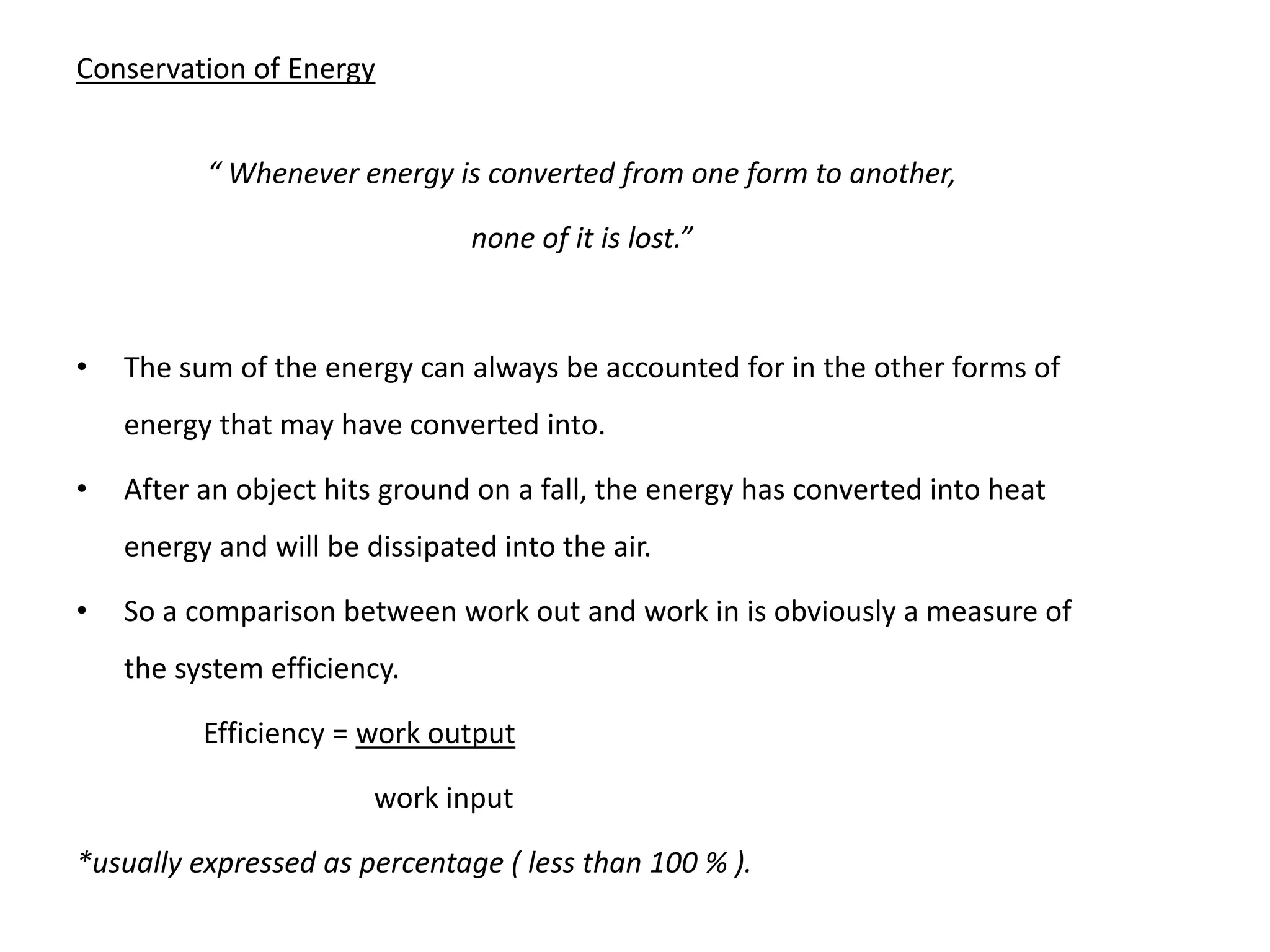 Conservation of Energy
“ Whenever energy is converted from one form to another,
none of it is lost.”
• The sum of the energy can always be accounted for in the other forms of
energy that may have converted into.
• After an object hits ground on a fall, the energy has converted into heat
energy and will be dissipated into the air.
• So a comparison between work out and work in is obviously a measure of
the system efficiency.
Efficiency = work output
work input
*usually expressed as percentage ( less than 100 % ).
 
