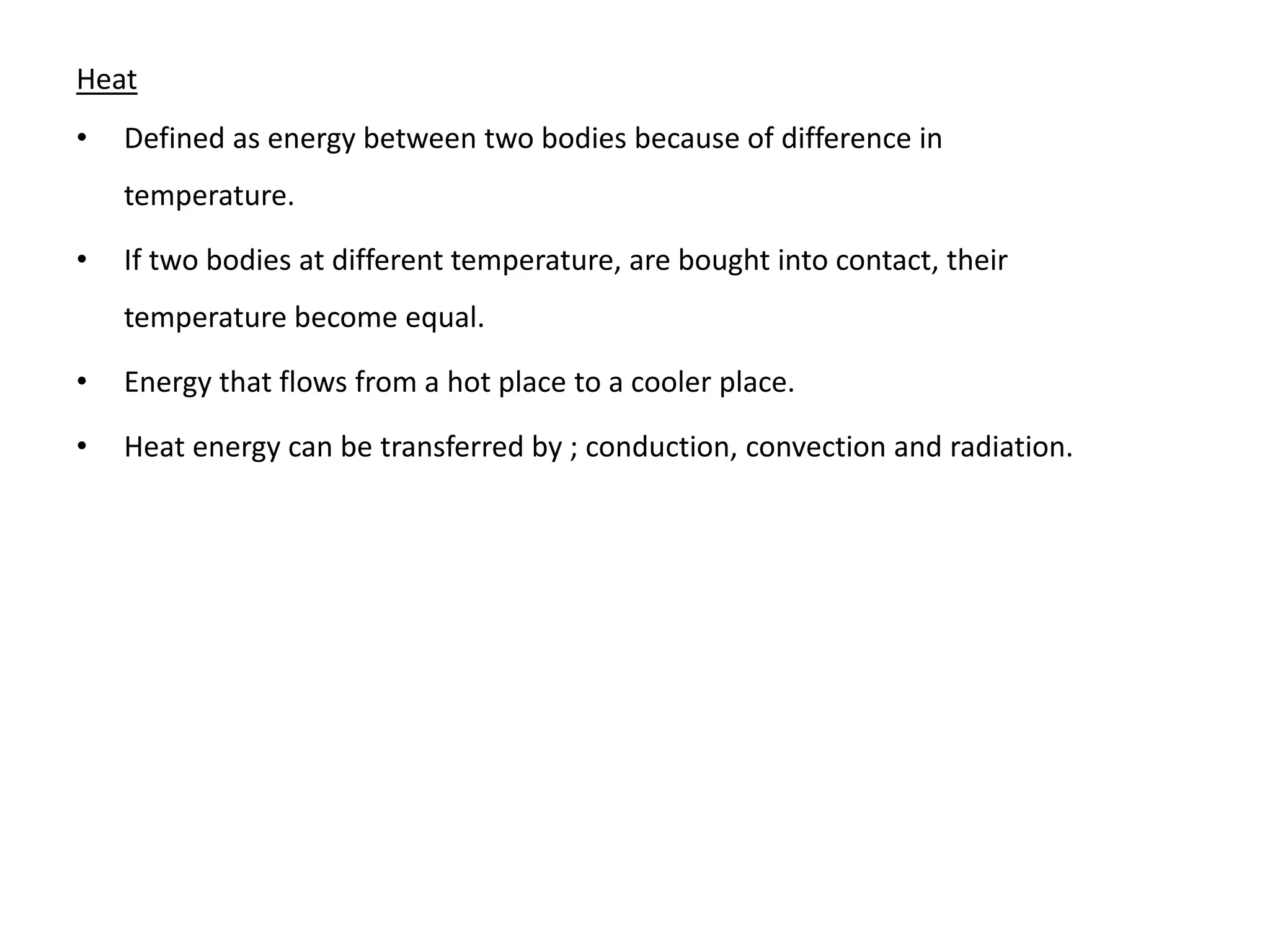 Heat
• Defined as energy between two bodies because of difference in
temperature.
• If two bodies at different temperature, are bought into contact, their
temperature become equal.
• Energy that flows from a hot place to a cooler place.
• Heat energy can be transferred by ; conduction, convection and radiation.
 