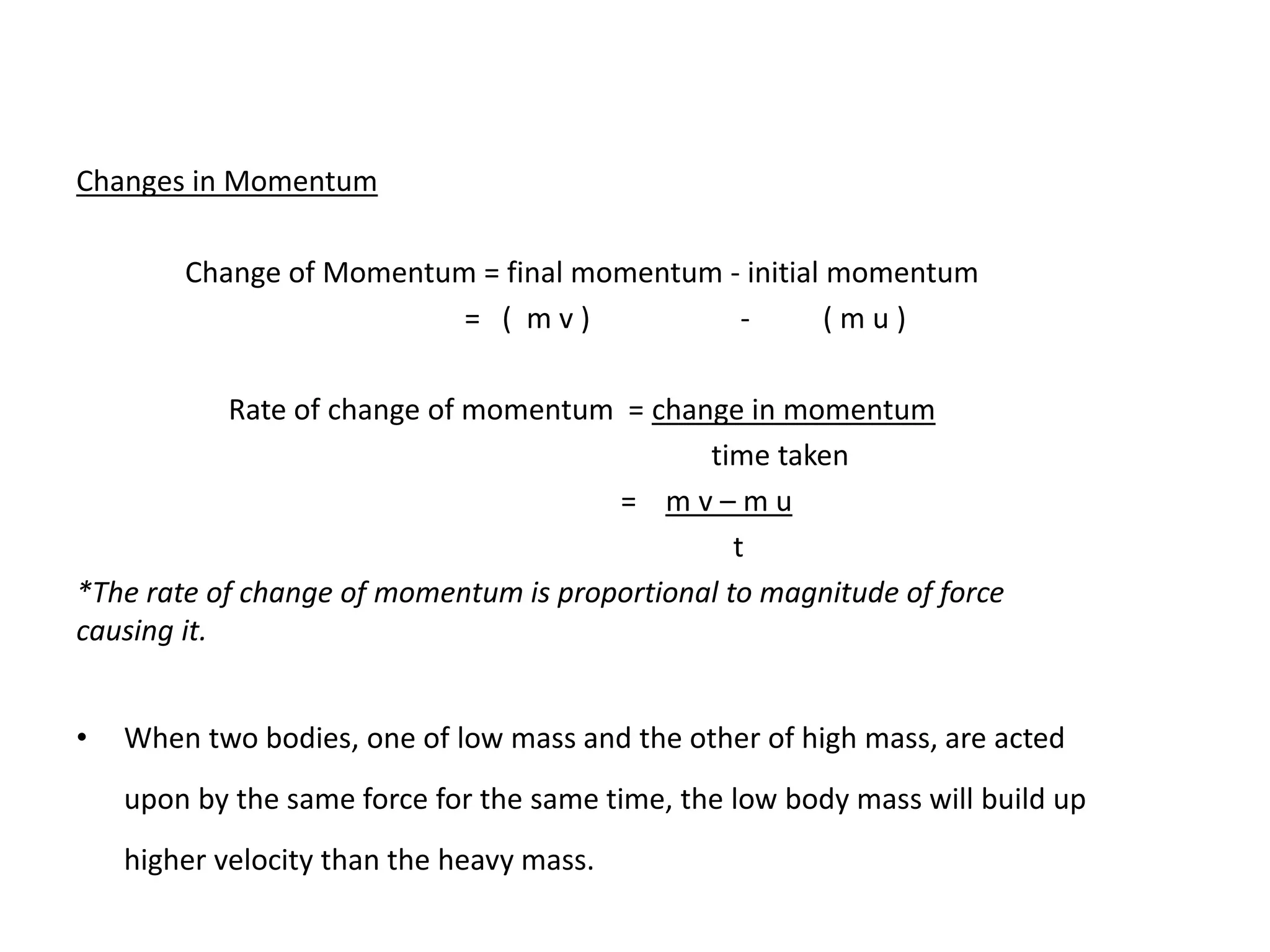 Changes in Momentum
Change of Momentum = final momentum - initial momentum
= ( m v ) - ( m u )
Rate of change of momentum = change in momentum
time taken
= m v – m u
t
*The rate of change of momentum is proportional to magnitude of force
causing it.
• When two bodies, one of low mass and the other of high mass, are acted
upon by the same force for the same time, the low body mass will build up
higher velocity than the heavy mass.
 