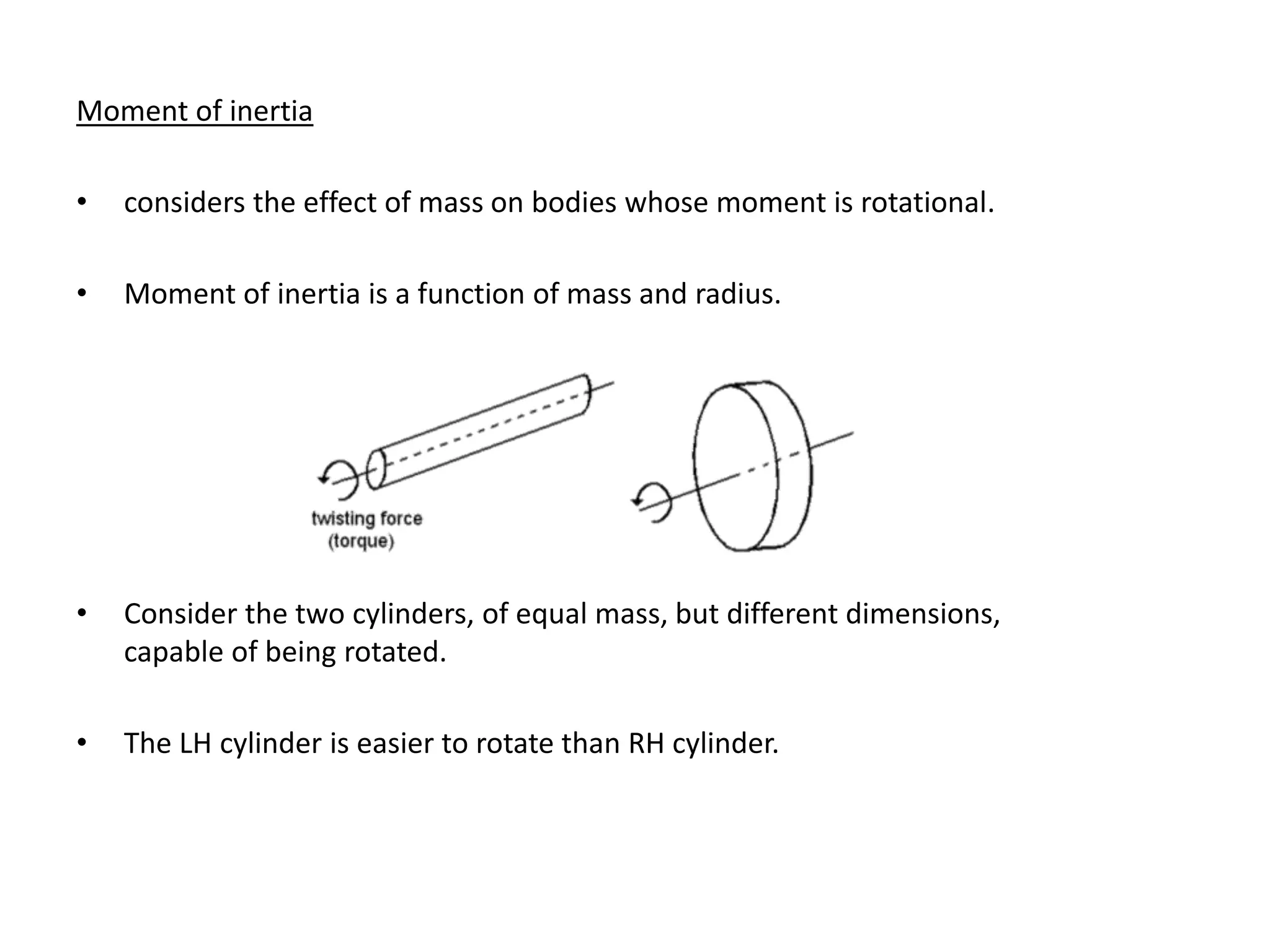 Moment of inertia
• considers the effect of mass on bodies whose moment is rotational.
• Moment of inertia is a function of mass and radius.
• Consider the two cylinders, of equal mass, but different dimensions,
capable of being rotated.
• The LH cylinder is easier to rotate than RH cylinder.
 