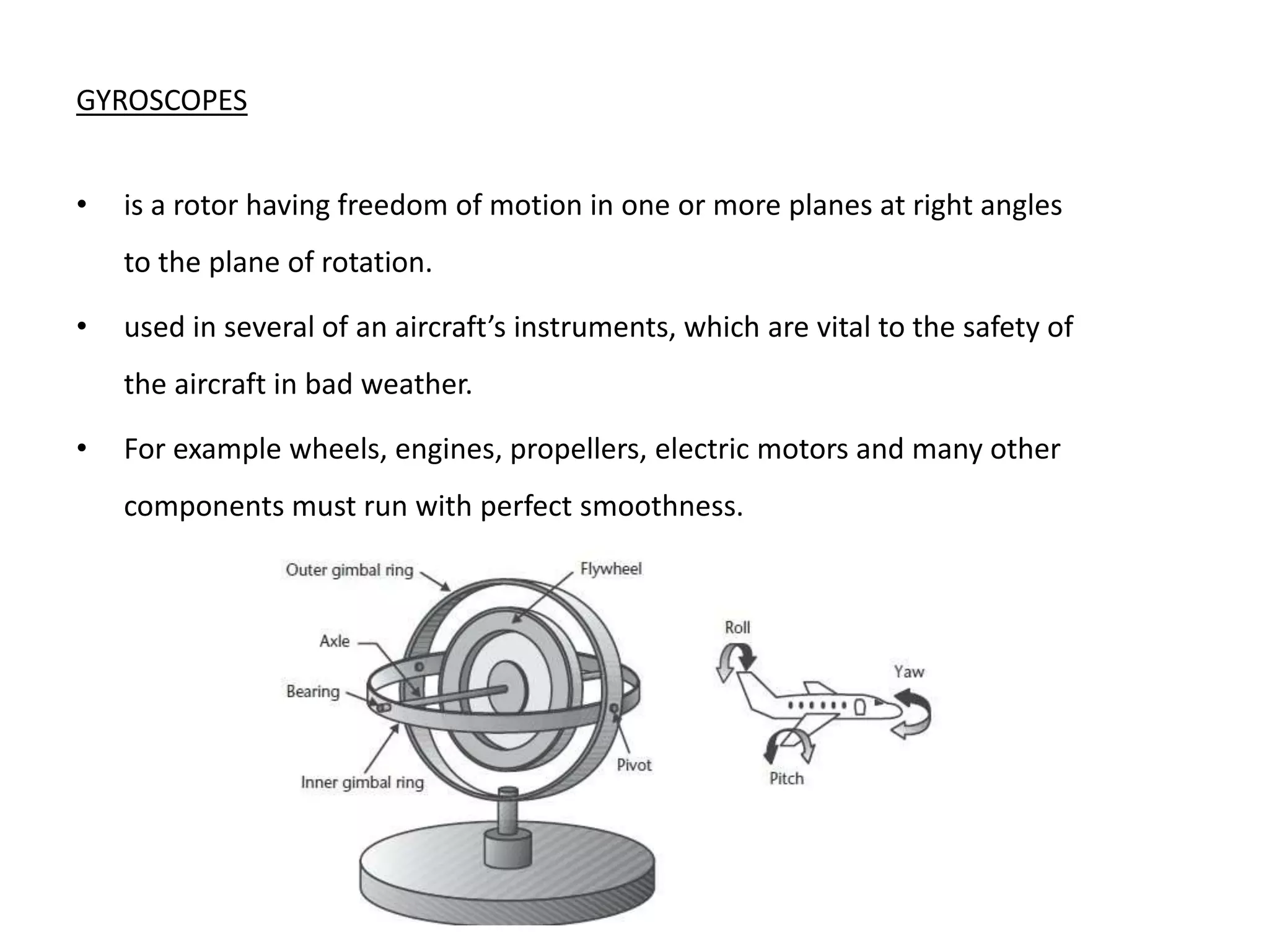 GYROSCOPES
• is a rotor having freedom of motion in one or more planes at right angles
to the plane of rotation.
• used in several of an aircraft’s instruments, which are vital to the safety of
the aircraft in bad weather.
• For example wheels, engines, propellers, electric motors and many other
components must run with perfect smoothness.
 