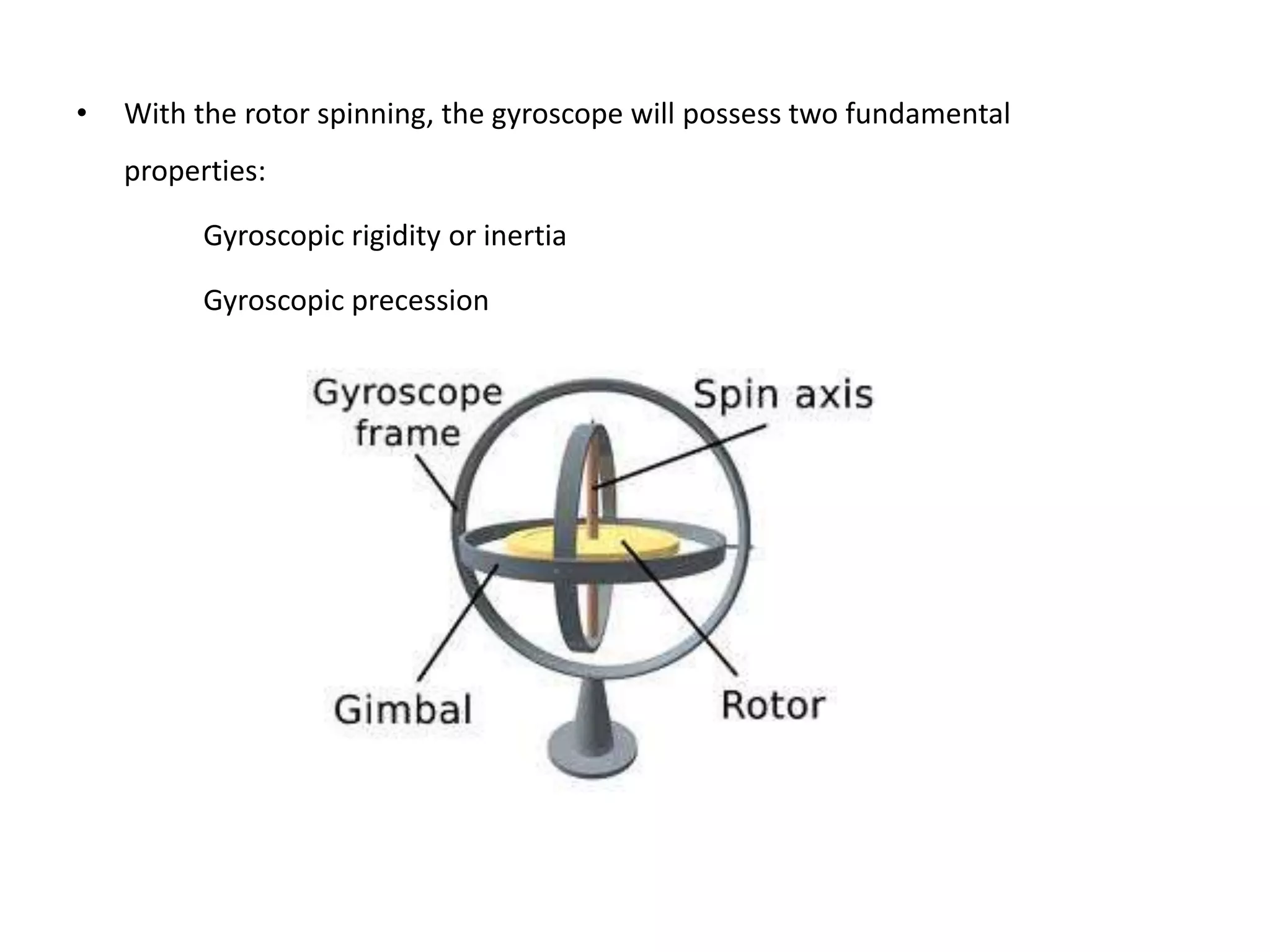 • With the rotor spinning, the gyroscope will possess two fundamental
properties:
Gyroscopic rigidity or inertia
Gyroscopic precession
 