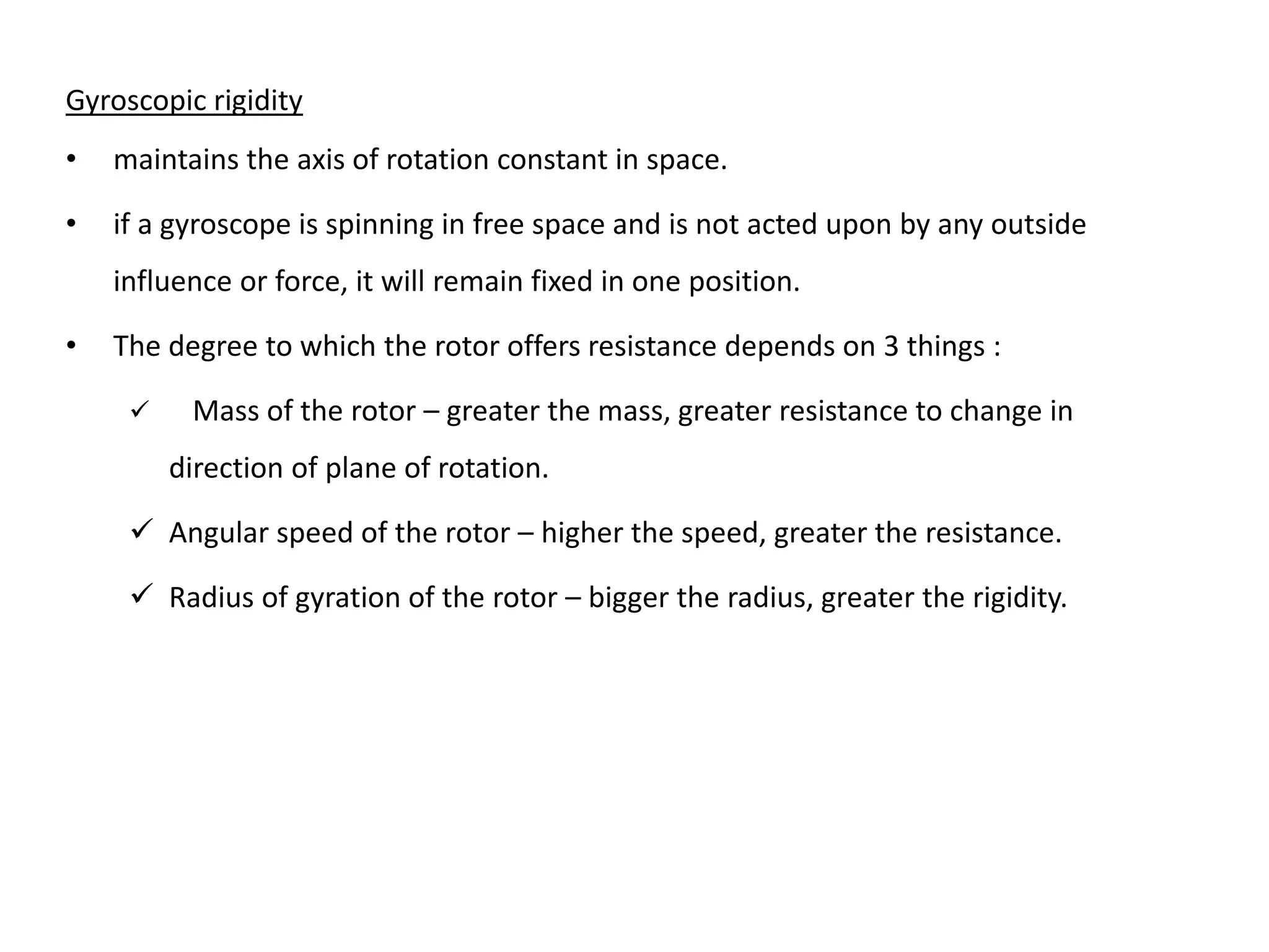Gyroscopic rigidity
• maintains the axis of rotation constant in space.
• if a gyroscope is spinning in free space and is not acted upon by any outside
influence or force, it will remain fixed in one position.
• The degree to which the rotor offers resistance depends on 3 things :
 Mass of the rotor – greater the mass, greater resistance to change in
direction of plane of rotation.
 Angular speed of the rotor – higher the speed, greater the resistance.
 Radius of gyration of the rotor – bigger the radius, greater the rigidity.
 