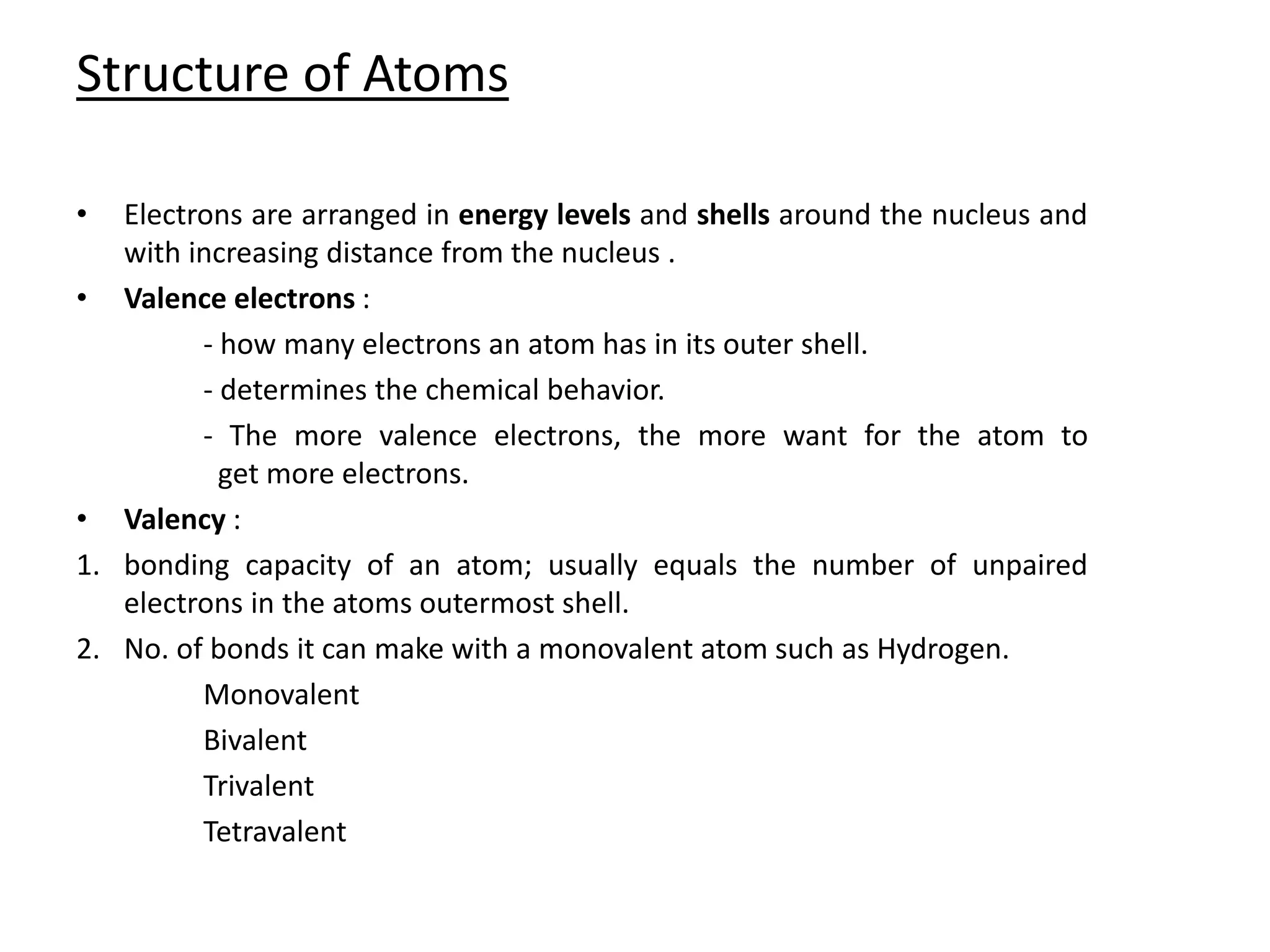 Structure of Atoms
• Electrons are arranged in energy levels and shells around the nucleus and
with increasing distance from the nucleus .
• Valence electrons :
- how many electrons an atom has in its outer shell.
- determines the chemical behavior.
- The more valence electrons, the more want for the atom to
get more electrons.
• Valency :
1. bonding capacity of an atom; usually equals the number of unpaired
electrons in the atoms outermost shell.
2. No. of bonds it can make with a monovalent atom such as Hydrogen.
Monovalent
Bivalent
Trivalent
Tetravalent
 