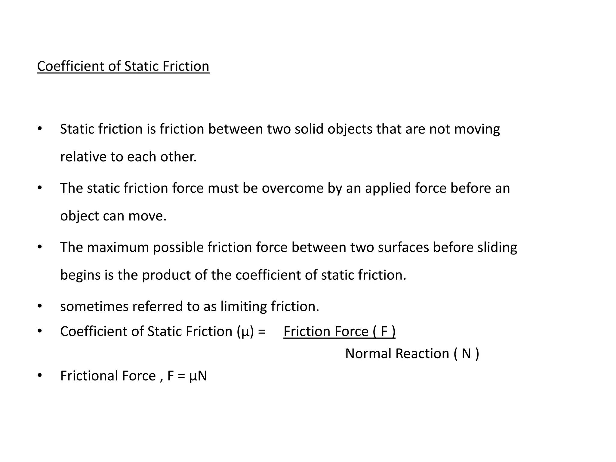 Coefficient of Static Friction
• Static friction is friction between two solid objects that are not moving
relative to each other.
• The static friction force must be overcome by an applied force before an
object can move.
• The maximum possible friction force between two surfaces before sliding
begins is the product of the coefficient of static friction.
• sometimes referred to as limiting friction.
• Coefficient of Static Friction (μ) = Friction Force ( F )
Normal Reaction ( N )
• Frictional Force , F = μN
 