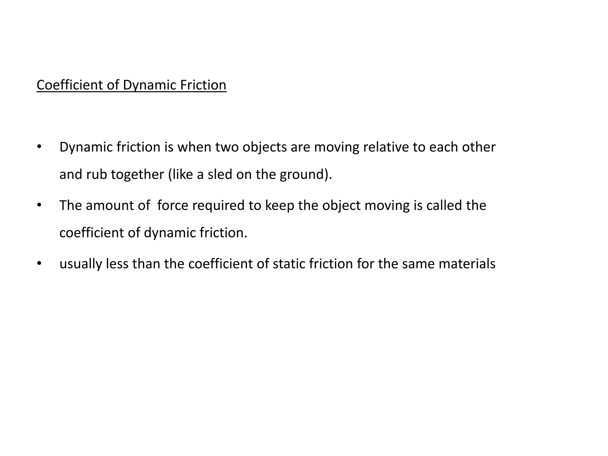 Coefficient of Dynamic Friction
• Dynamic friction is when two objects are moving relative to each other
and rub together (like a sled on the ground).
• The amount of force required to keep the object moving is called the
coefficient of dynamic friction.
• usually less than the coefficient of static friction for the same materials
 