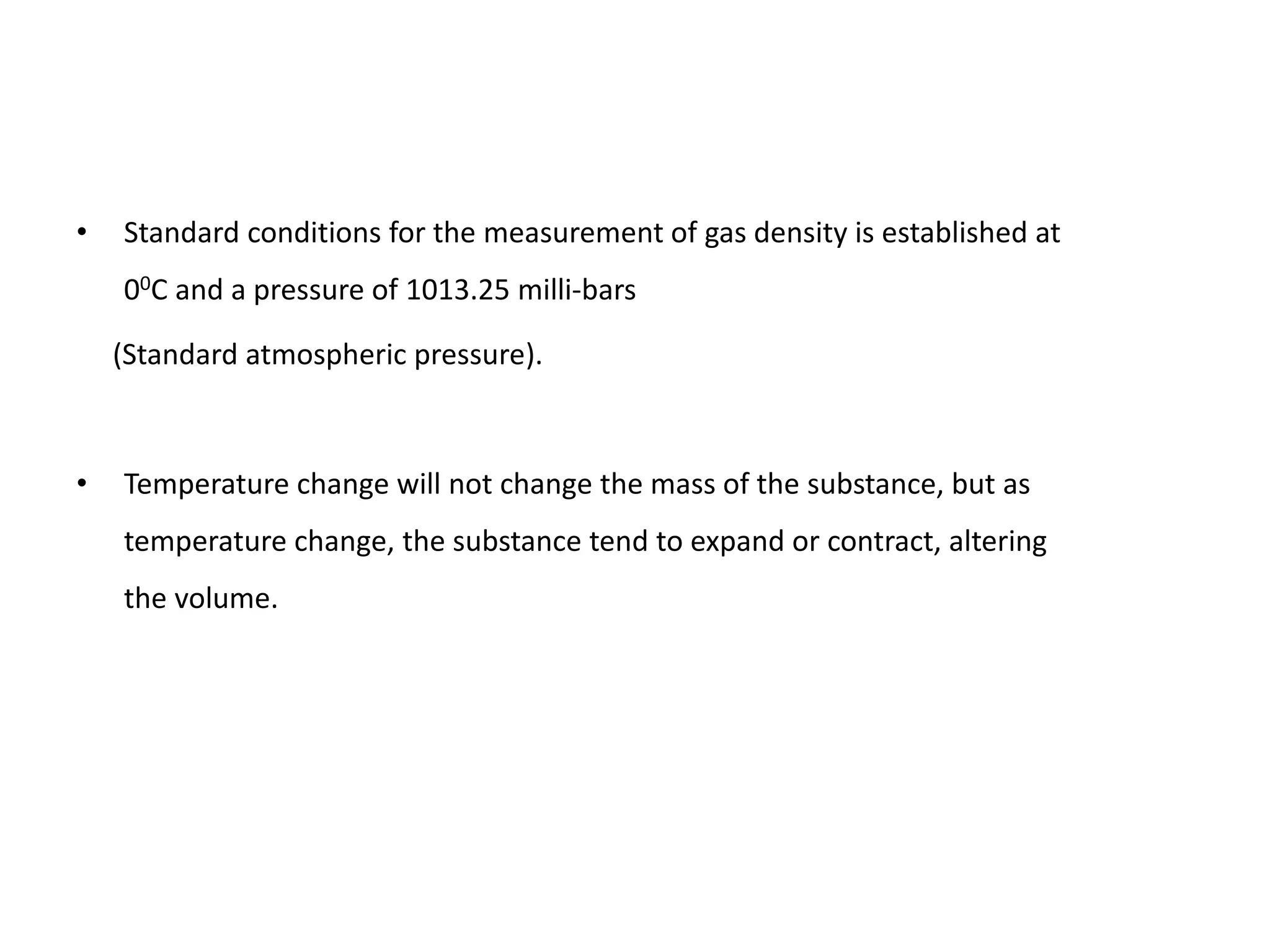 • Standard conditions for the measurement of gas density is established at
00C and a pressure of 1013.25 milli-bars
(Standard atmospheric pressure).
• Temperature change will not change the mass of the substance, but as
temperature change, the substance tend to expand or contract, altering
the volume.
 