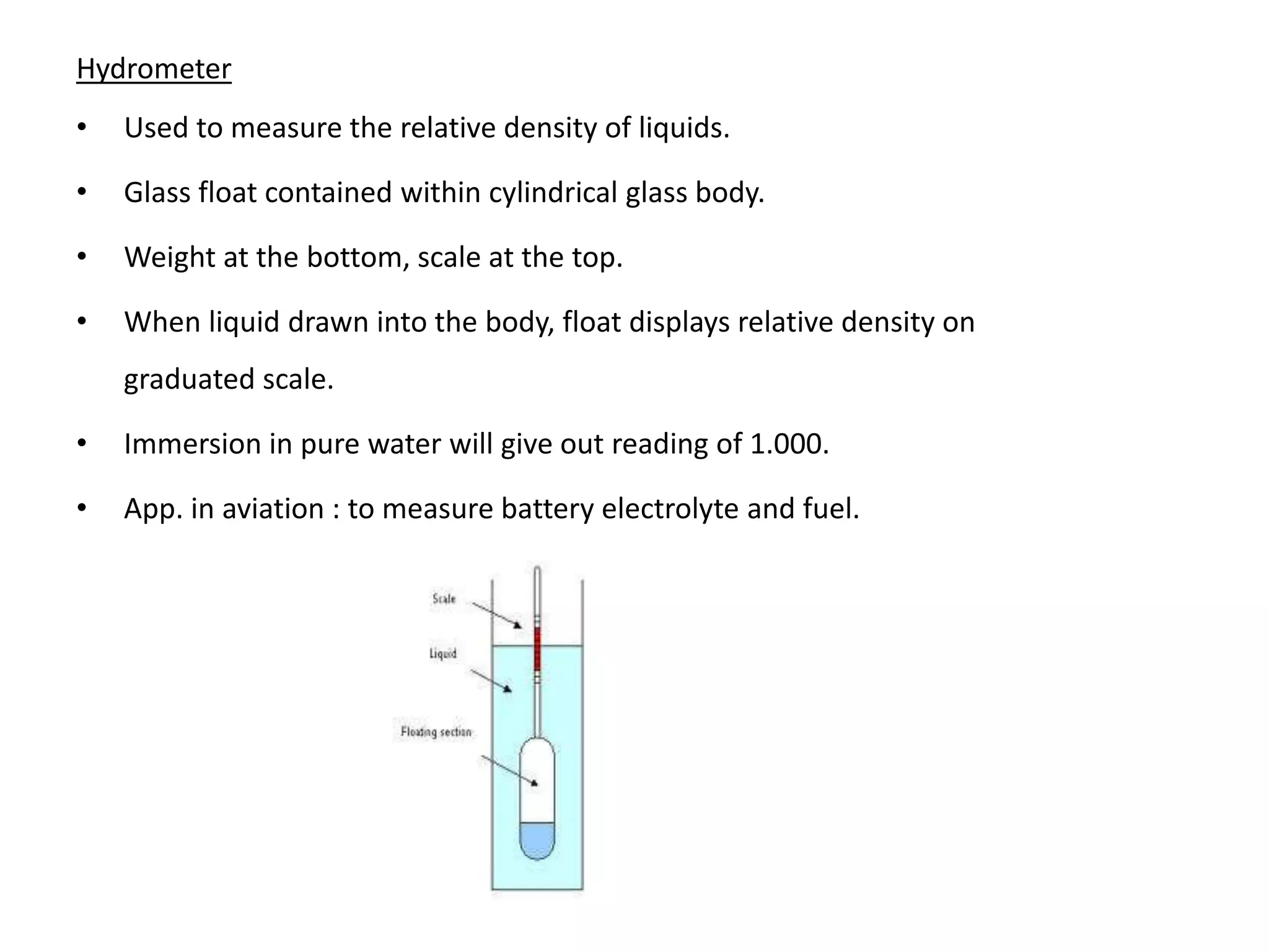 Hydrometer
• Used to measure the relative density of liquids.
• Glass float contained within cylindrical glass body.
• Weight at the bottom, scale at the top.
• When liquid drawn into the body, float displays relative density on
graduated scale.
• Immersion in pure water will give out reading of 1.000.
• App. in aviation : to measure battery electrolyte and fuel.
 
