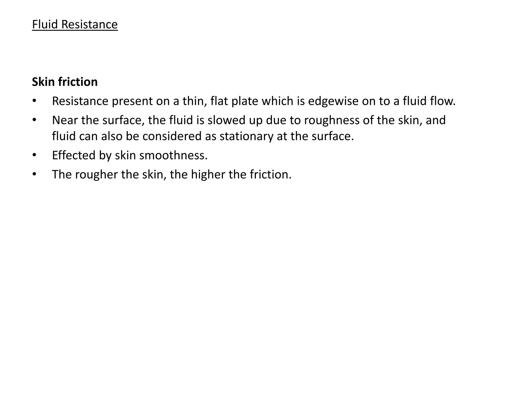 Fluid Resistance
Skin friction
• Resistance present on a thin, flat plate which is edgewise on to a fluid flow.
• Near the surface, the fluid is slowed up due to roughness of the skin, and
fluid can also be considered as stationary at the surface.
• Effected by skin smoothness.
• The rougher the skin, the higher the friction.
 