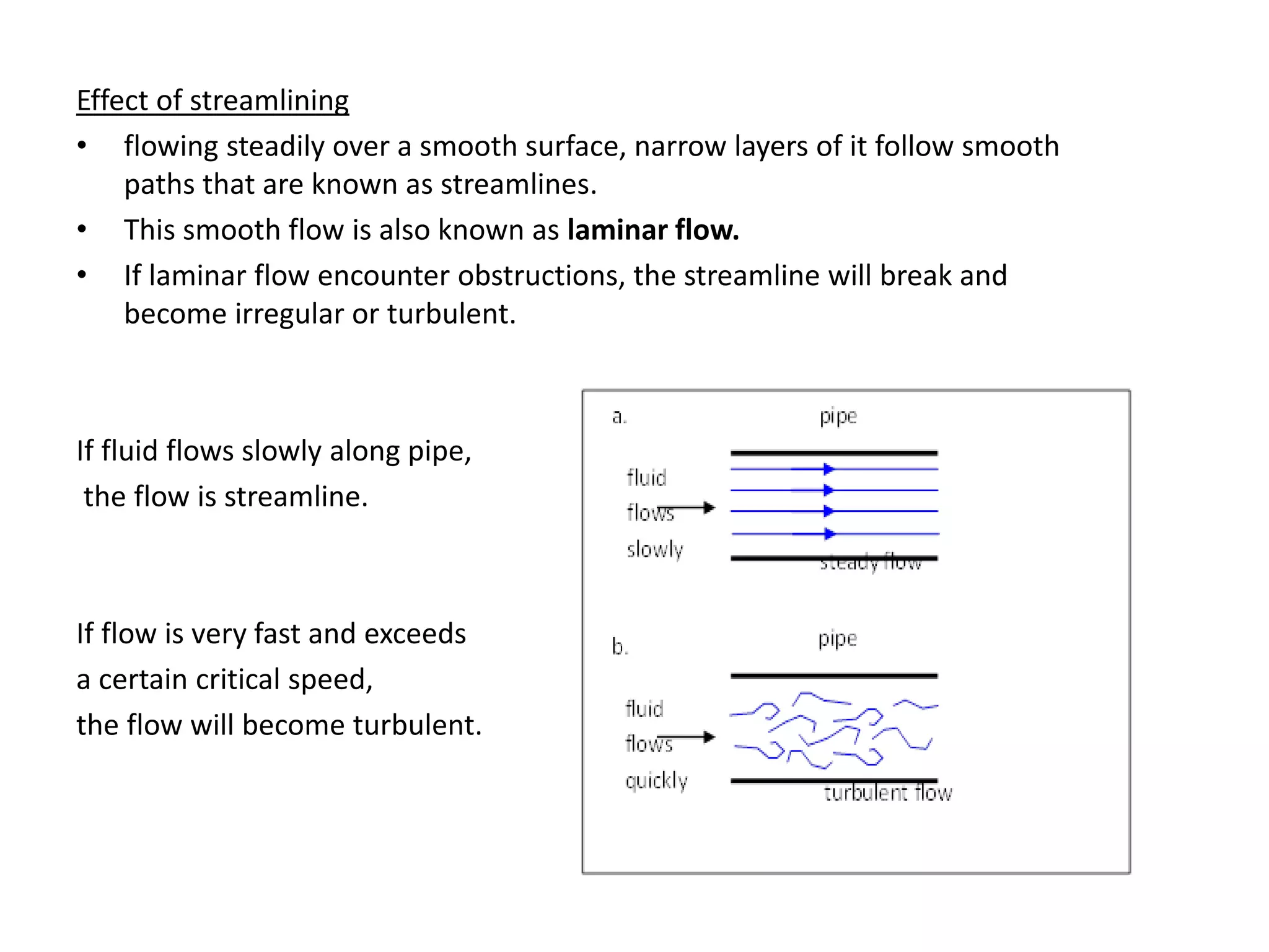 Effect of streamlining
• flowing steadily over a smooth surface, narrow layers of it follow smooth
paths that are known as streamlines.
• This smooth flow is also known as laminar flow.
• If laminar flow encounter obstructions, the streamline will break and
become irregular or turbulent.
If fluid flows slowly along pipe,
the flow is streamline.
If flow is very fast and exceeds
a certain critical speed,
the flow will become turbulent.
 