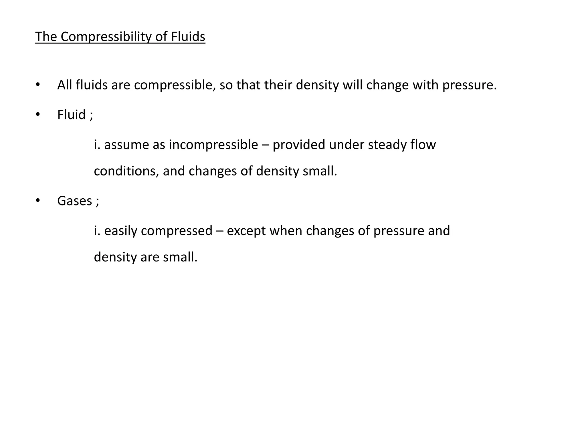 The Compressibility of Fluids
• All fluids are compressible, so that their density will change with pressure.
• Fluid ;
i. assume as incompressible – provided under steady flow
conditions, and changes of density small.
• Gases ;
i. easily compressed – except when changes of pressure and
density are small.
 