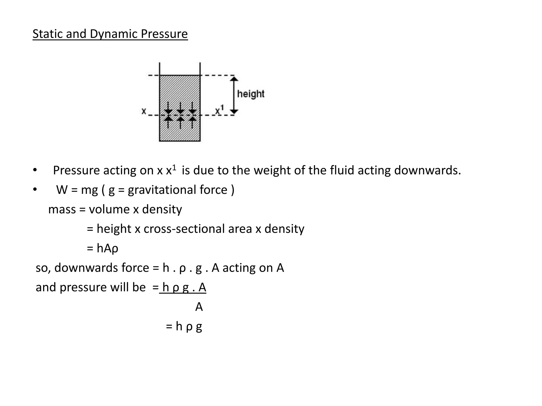 Static and Dynamic Pressure
• Pressure acting on x x1 is due to the weight of the fluid acting downwards.
• W = mg ( g = gravitational force )
mass = volume x density
= height x cross-sectional area x density
= hAρ
so, downwards force = h . ρ . g . A acting on A
and pressure will be = h ρ g . A
A
= h ρ g
 