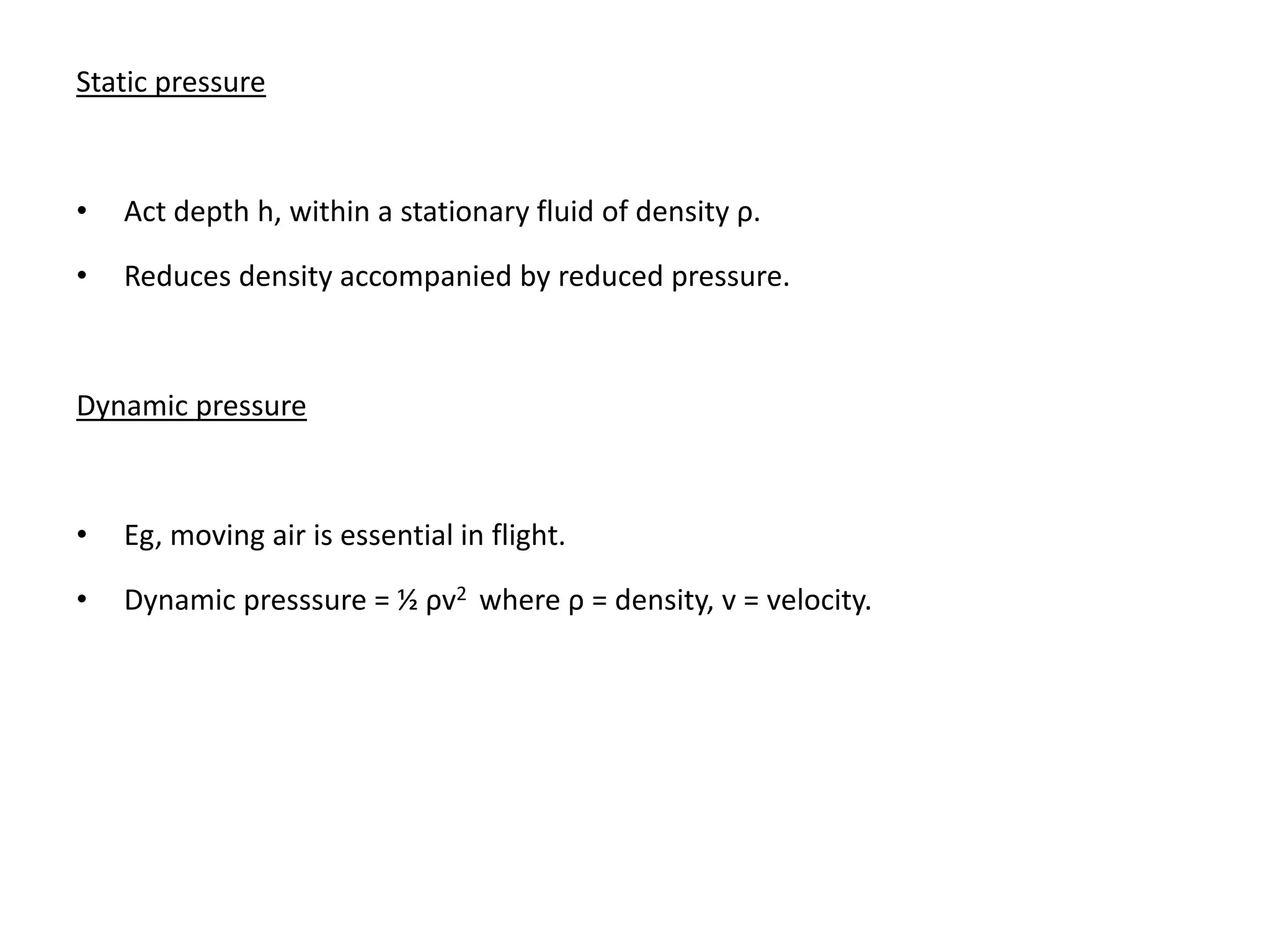 Static pressure
• Act depth h, within a stationary fluid of density ρ.
• Reduces density accompanied by reduced pressure.
Dynamic pressure
• Eg, moving air is essential in flight.
• Dynamic presssure = ½ ρv2 where ρ = density, v = velocity.
 
