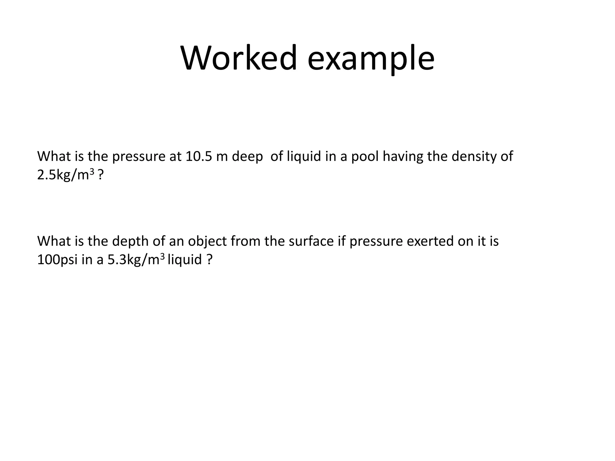 Worked example
What is the pressure at 10.5 m deep of liquid in a pool having the density of
2.5kg/m3 ?
What is the depth of an object from the surface if pressure exerted on it is
100psi in a 5.3kg/m3 liquid ?
 