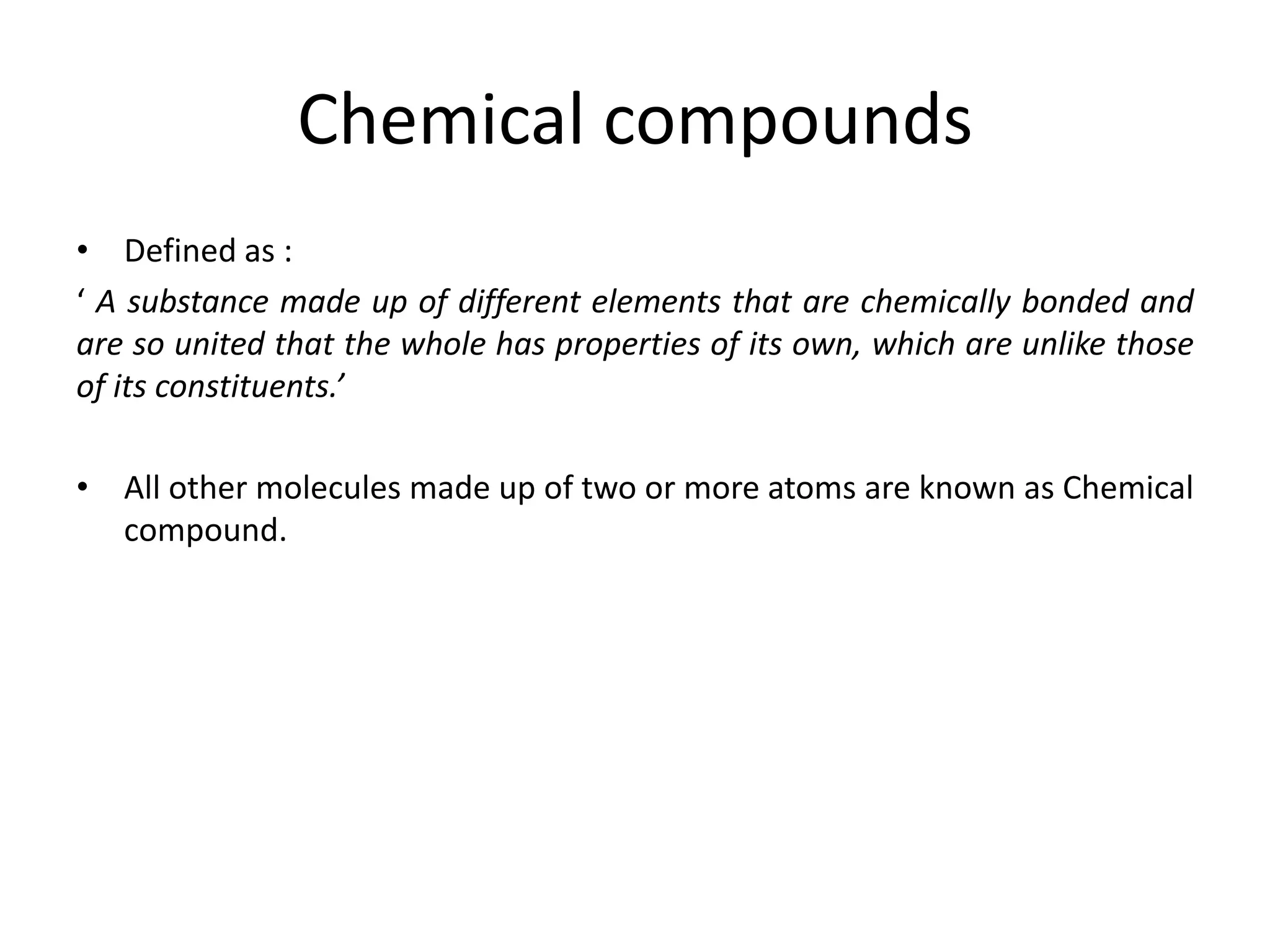 Chemical compounds
• Defined as :
‘ A substance made up of different elements that are chemically bonded and
are so united that the whole has properties of its own, which are unlike those
of its constituents.’
• All other molecules made up of two or more atoms are known as Chemical
compound.
 