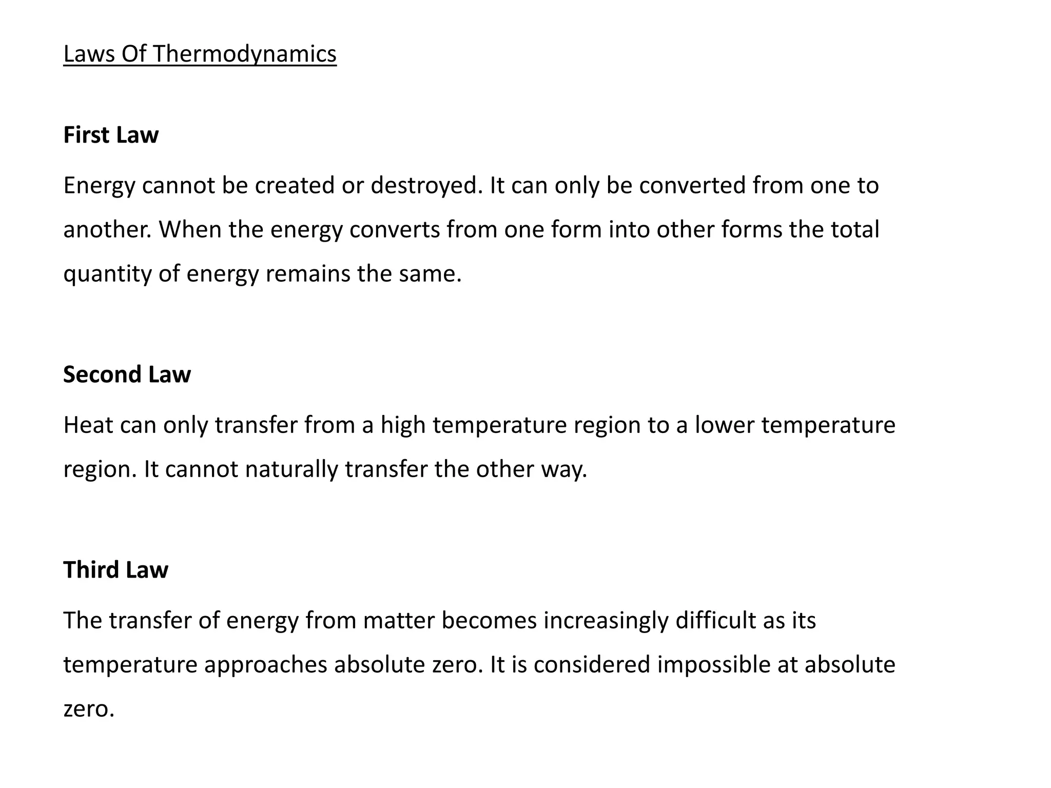 Laws Of Thermodynamics
First Law
Energy cannot be created or destroyed. It can only be converted from one to
another. When the energy converts from one form into other forms the total
quantity of energy remains the same.
Second Law
Heat can only transfer from a high temperature region to a lower temperature
region. It cannot naturally transfer the other way.
Third Law
The transfer of energy from matter becomes increasingly difficult as its
temperature approaches absolute zero. It is considered impossible at absolute
zero.
 