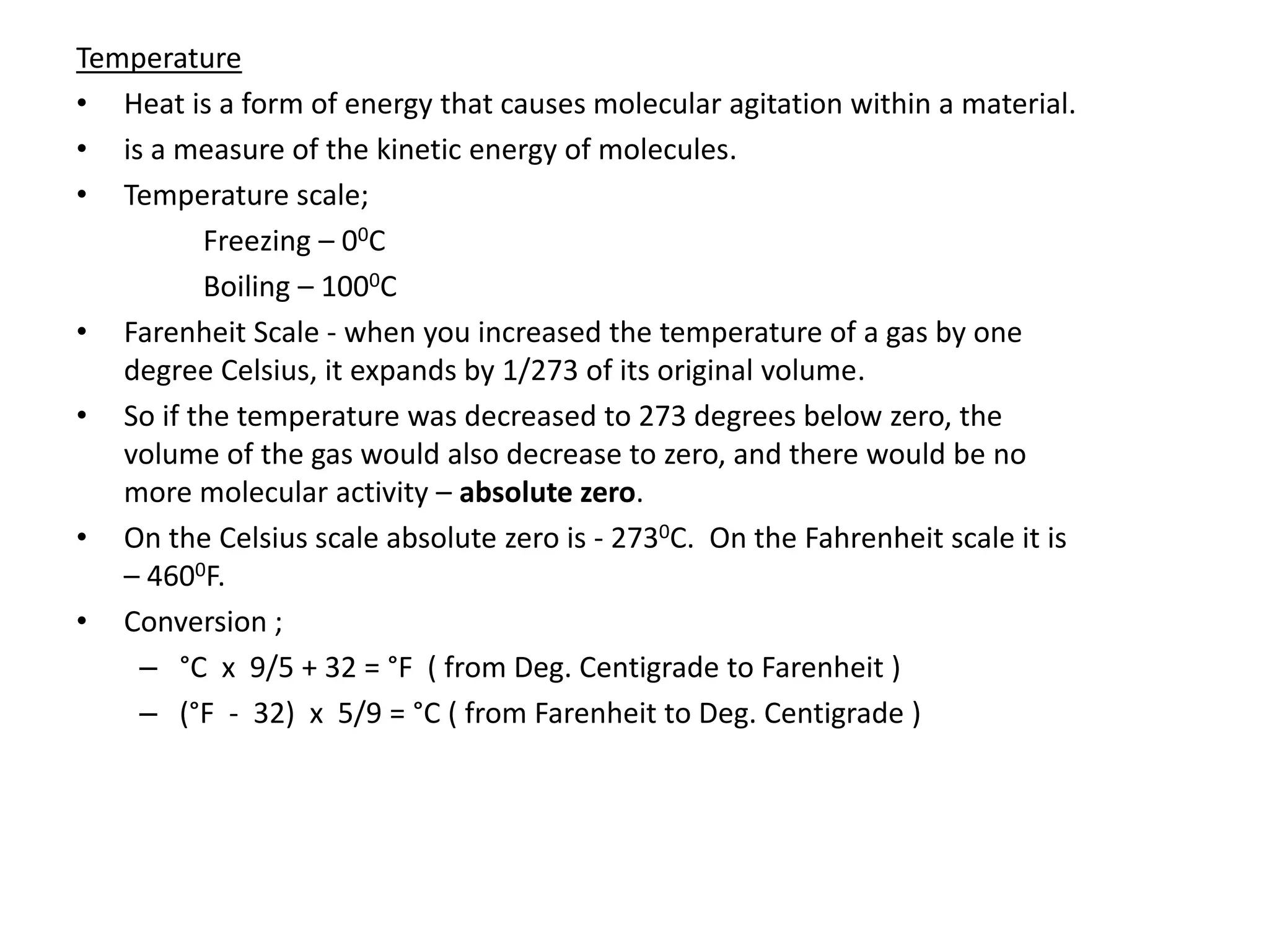 Temperature
• Heat is a form of energy that causes molecular agitation within a material.
• is a measure of the kinetic energy of molecules.
• Temperature scale;
Freezing – 00C
Boiling – 1000C
• Farenheit Scale - when you increased the temperature of a gas by one
degree Celsius, it expands by 1/273 of its original volume.
• So if the temperature was decreased to 273 degrees below zero, the
volume of the gas would also decrease to zero, and there would be no
more molecular activity – absolute zero.
• On the Celsius scale absolute zero is - 2730C. On the Fahrenheit scale it is
– 4600F.
• Conversion ;
– °C x 9/5 + 32 = °F ( from Deg. Centigrade to Farenheit )
– (°F - 32) x 5/9 = °C ( from Farenheit to Deg. Centigrade )
 