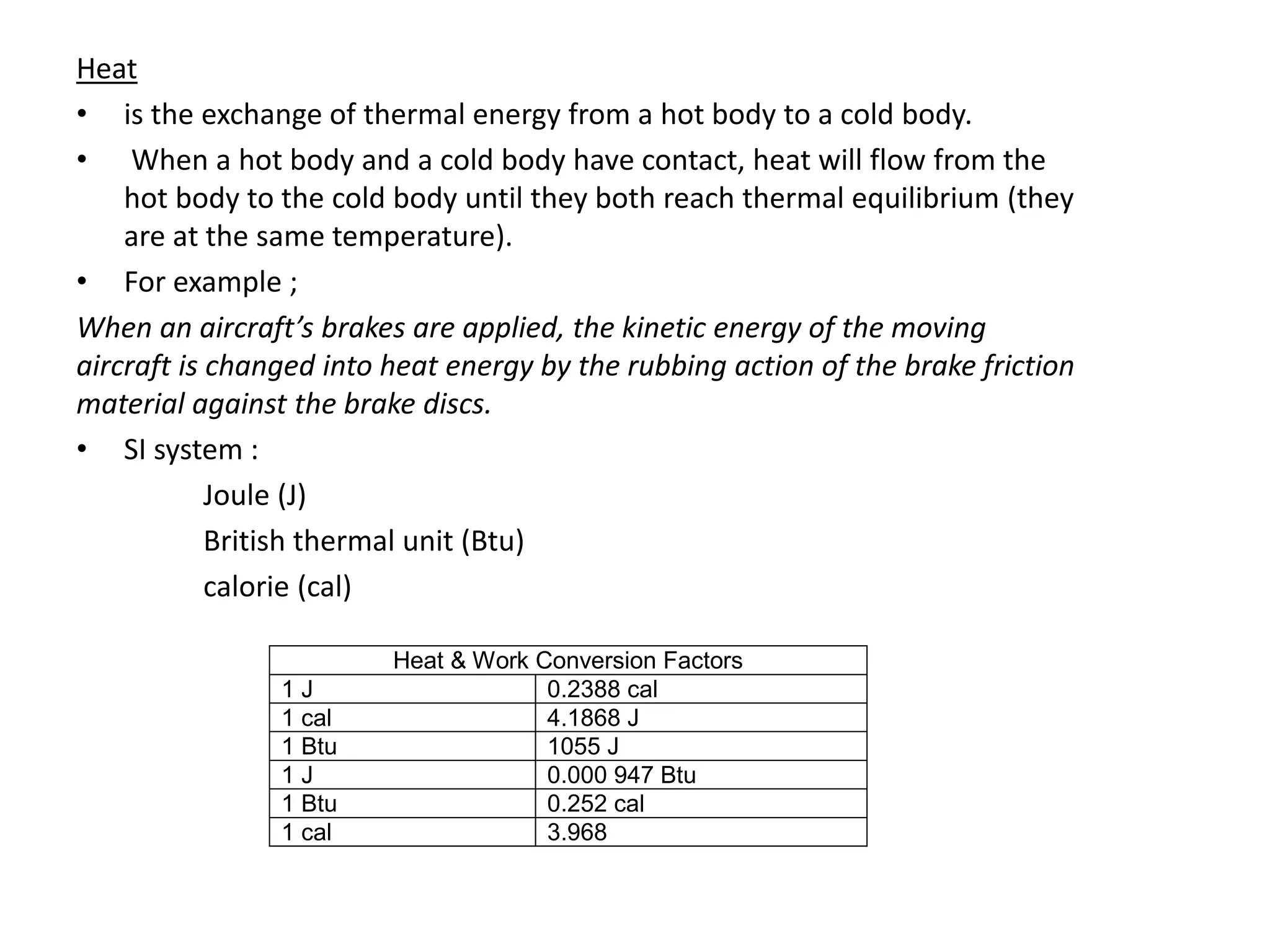 Heat
• is the exchange of thermal energy from a hot body to a cold body.
• When a hot body and a cold body have contact, heat will flow from the
hot body to the cold body until they both reach thermal equilibrium (they
are at the same temperature).
• For example ;
When an aircraft’s brakes are applied, the kinetic energy of the moving
aircraft is changed into heat energy by the rubbing action of the brake friction
material against the brake discs.
• SI system :
Joule (J)
British thermal unit (Btu)
calorie (cal)
Heat & Work Conversion Factors
1 J 0.2388 cal
1 cal 4.1868 J
1 Btu 1055 J
1 J 0.000 947 Btu
1 Btu 0.252 cal
1 cal 3.968
 