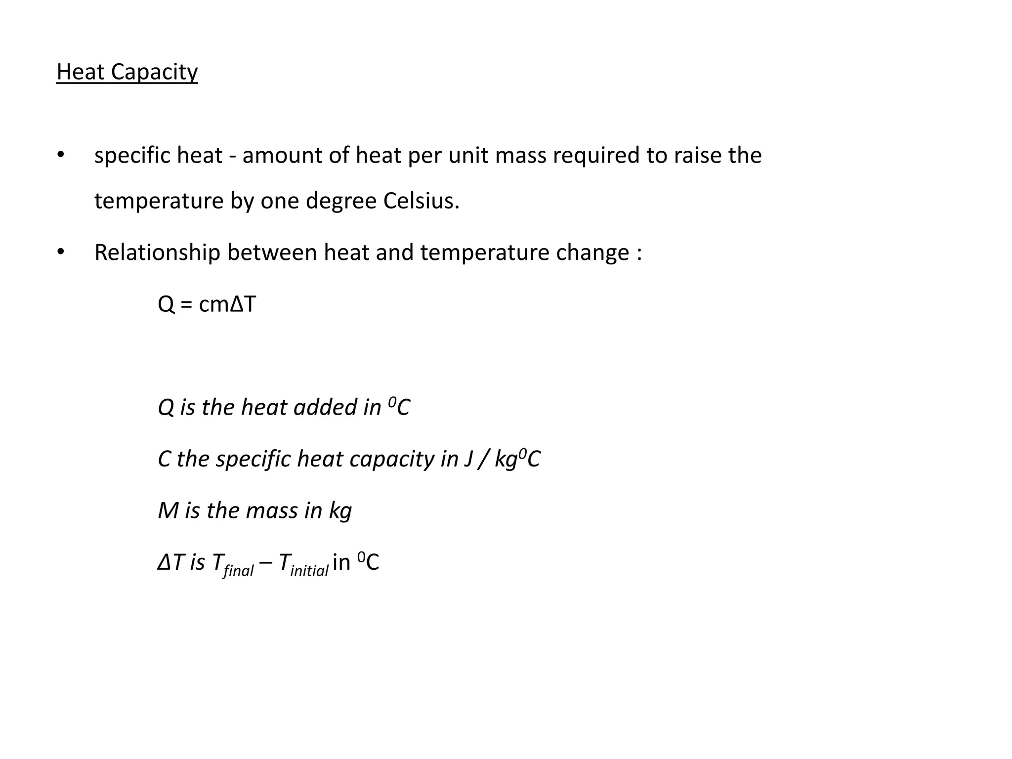 Heat Capacity
• specific heat - amount of heat per unit mass required to raise the
temperature by one degree Celsius.
• Relationship between heat and temperature change :
Q = cmΔT
Q is the heat added in 0C
C the specific heat capacity in J / kg0C
M is the mass in kg
ΔT is Tfinal – Tinitial in 0C
 