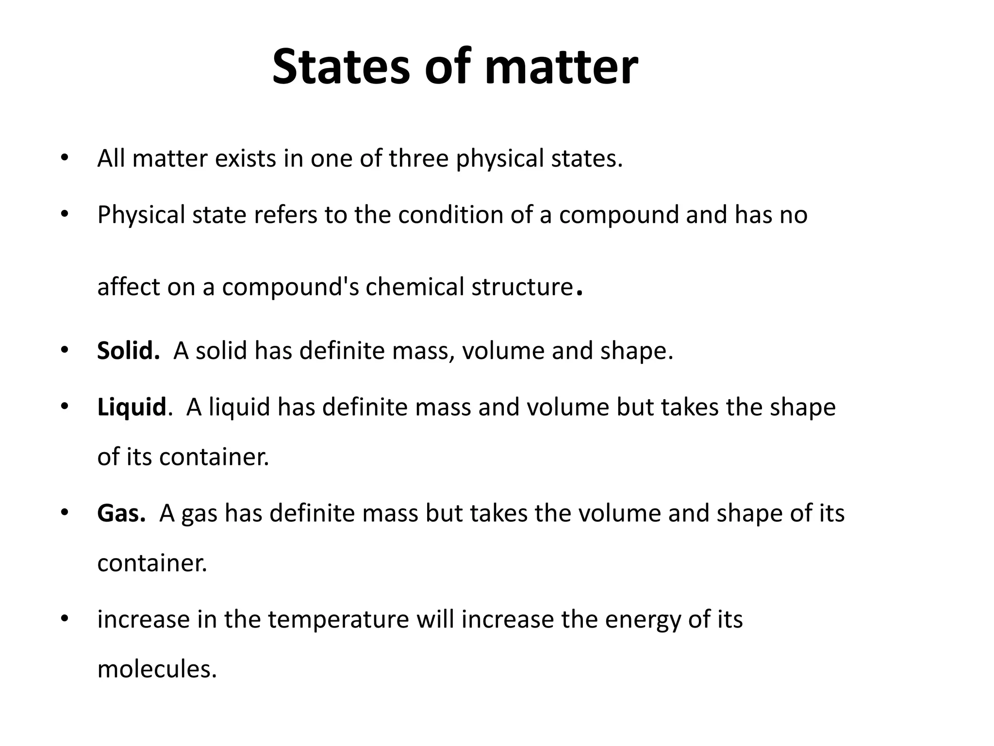 States of matter
• All matter exists in one of three physical states.
• Physical state refers to the condition of a compound and has no
affect on a compound's chemical structure.
• Solid. A solid has definite mass, volume and shape.
• Liquid. A liquid has definite mass and volume but takes the shape
of its container.
• Gas. A gas has definite mass but takes the volume and shape of its
container.
• increase in the temperature will increase the energy of its
molecules.
 