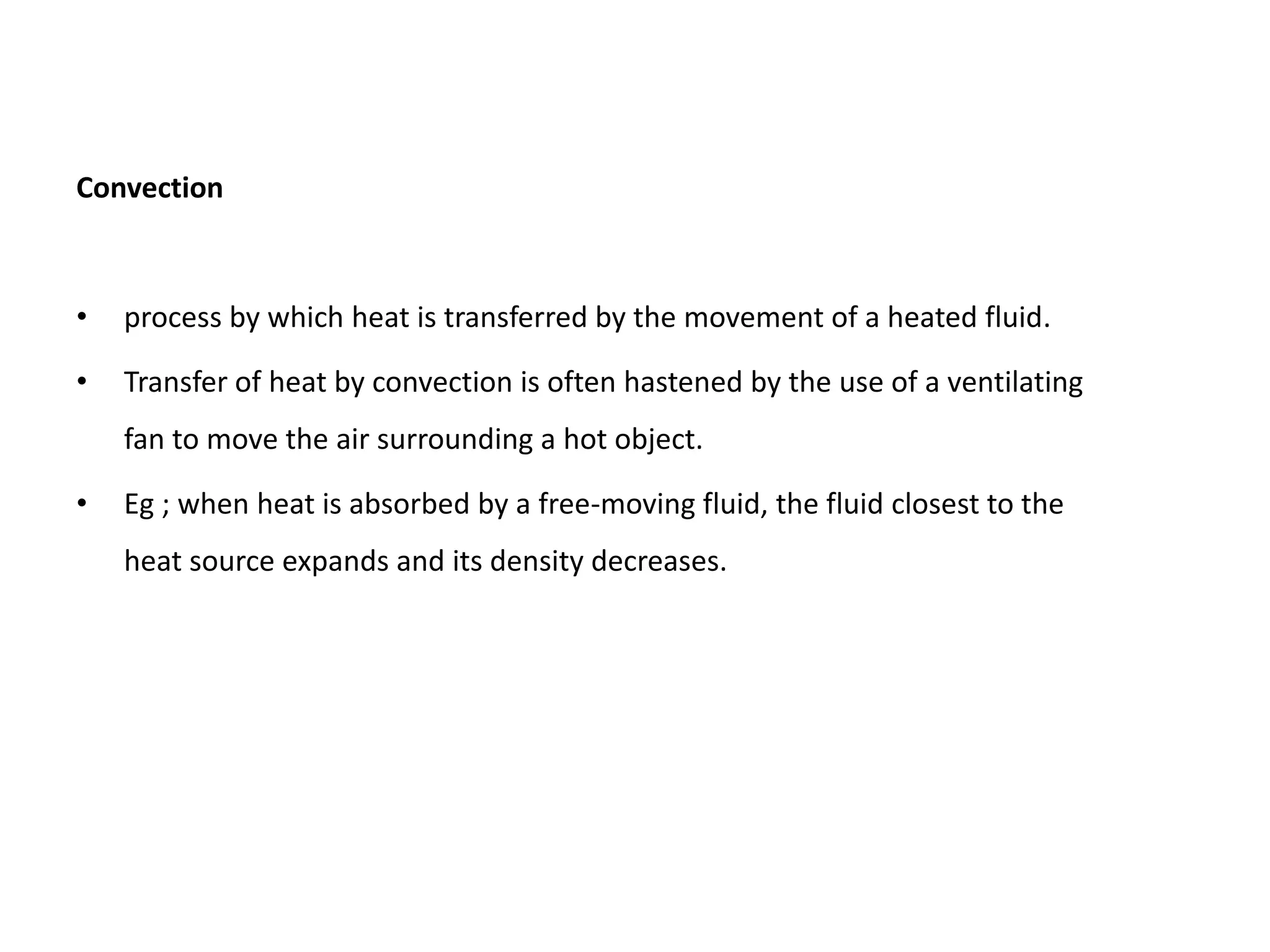 Convection
• process by which heat is transferred by the movement of a heated fluid.
• Transfer of heat by convection is often hastened by the use of a ventilating
fan to move the air surrounding a hot object.
• Eg ; when heat is absorbed by a free-moving fluid, the fluid closest to the
heat source expands and its density decreases.
 