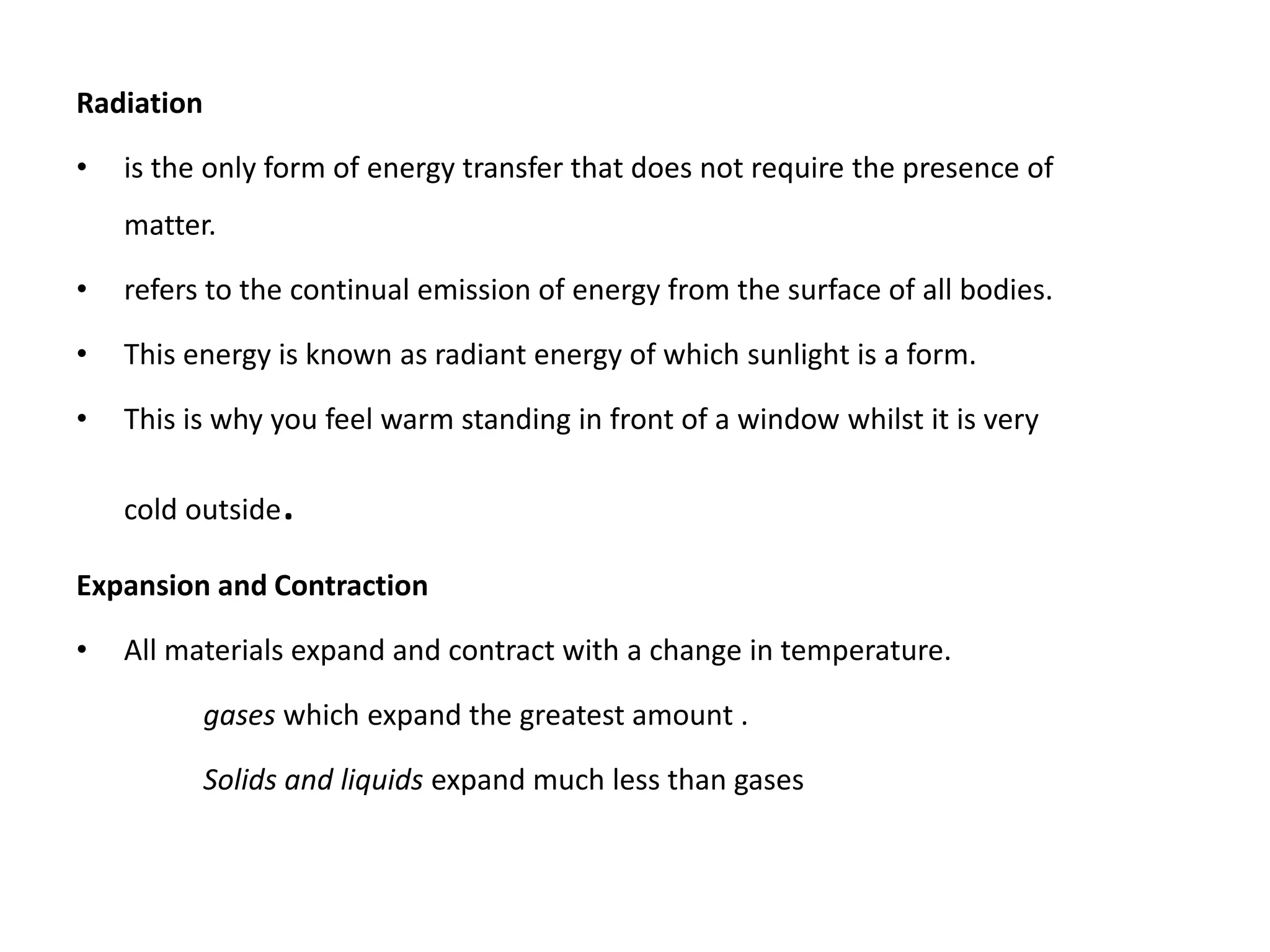 Radiation
• is the only form of energy transfer that does not require the presence of
matter.
• refers to the continual emission of energy from the surface of all bodies.
• This energy is known as radiant energy of which sunlight is a form.
• This is why you feel warm standing in front of a window whilst it is very
cold outside.
Expansion and Contraction
• All materials expand and contract with a change in temperature.
gases which expand the greatest amount .
Solids and liquids expand much less than gases
 
