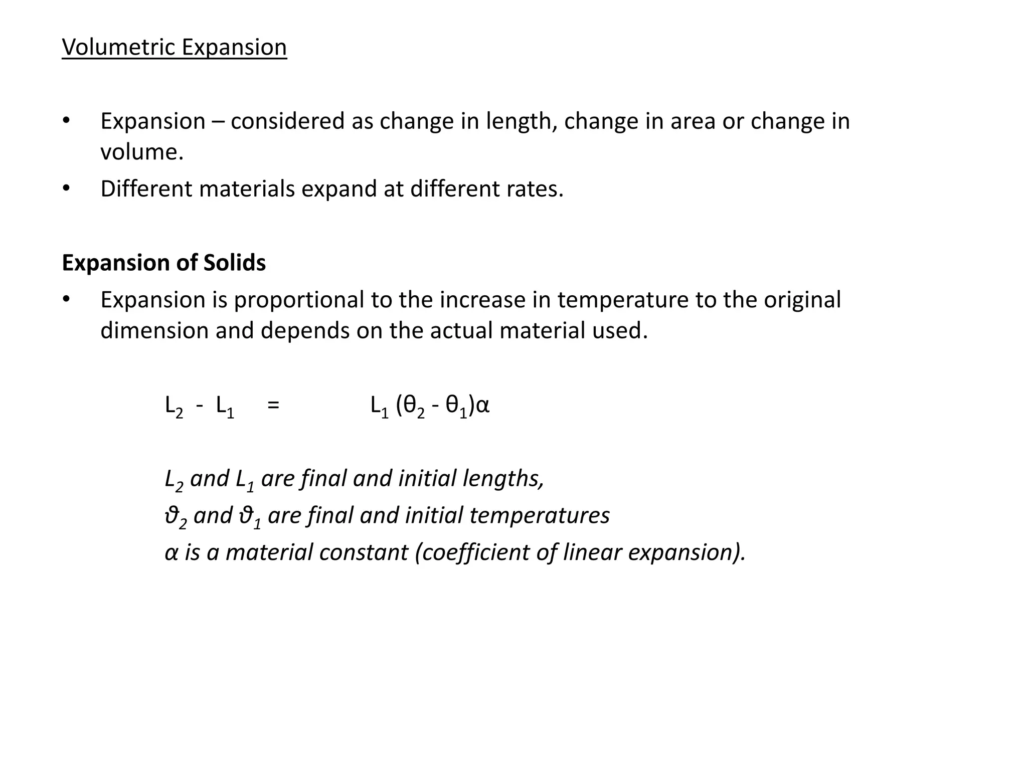 Volumetric Expansion
• Expansion – considered as change in length, change in area or change in
volume.
• Different materials expand at different rates.
Expansion of Solids
• Expansion is proportional to the increase in temperature to the original
dimension and depends on the actual material used.
L2 - L1 = L1 (θ2 - θ1)α
L2 and L1 are final and initial lengths,
θ2 and θ1 are final and initial temperatures
α is a material constant (coefficient of linear expansion).
 