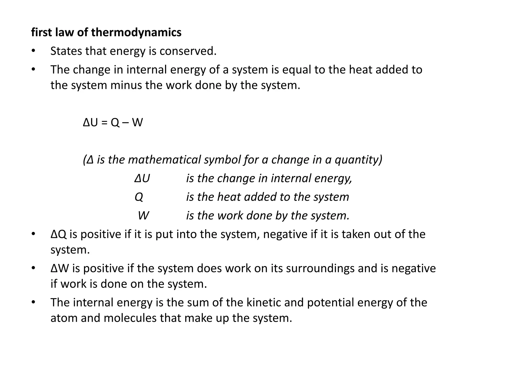 first law of thermodynamics
• States that energy is conserved.
• The change in internal energy of a system is equal to the heat added to
the system minus the work done by the system.
ΔU = Q – W
(Δ is the mathematical symbol for a change in a quantity)
ΔU is the change in internal energy,
Q is the heat added to the system
W is the work done by the system.
• ΔQ is positive if it is put into the system, negative if it is taken out of the
system.
• ΔW is positive if the system does work on its surroundings and is negative
if work is done on the system.
• The internal energy is the sum of the kinetic and potential energy of the
atom and molecules that make up the system.
 