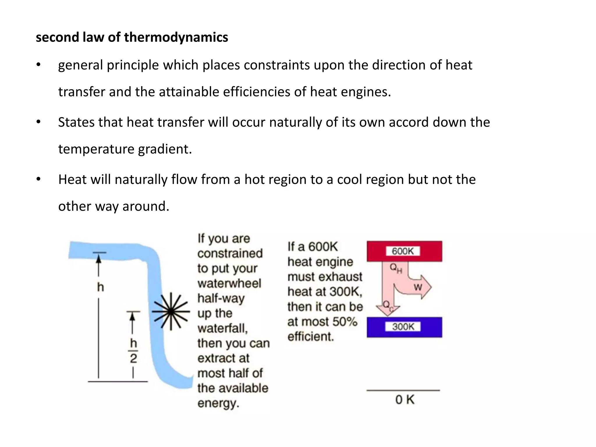second law of thermodynamics
• general principle which places constraints upon the direction of heat
transfer and the attainable efficiencies of heat engines.
• States that heat transfer will occur naturally of its own accord down the
temperature gradient.
• Heat will naturally flow from a hot region to a cool region but not the
other way around.
 