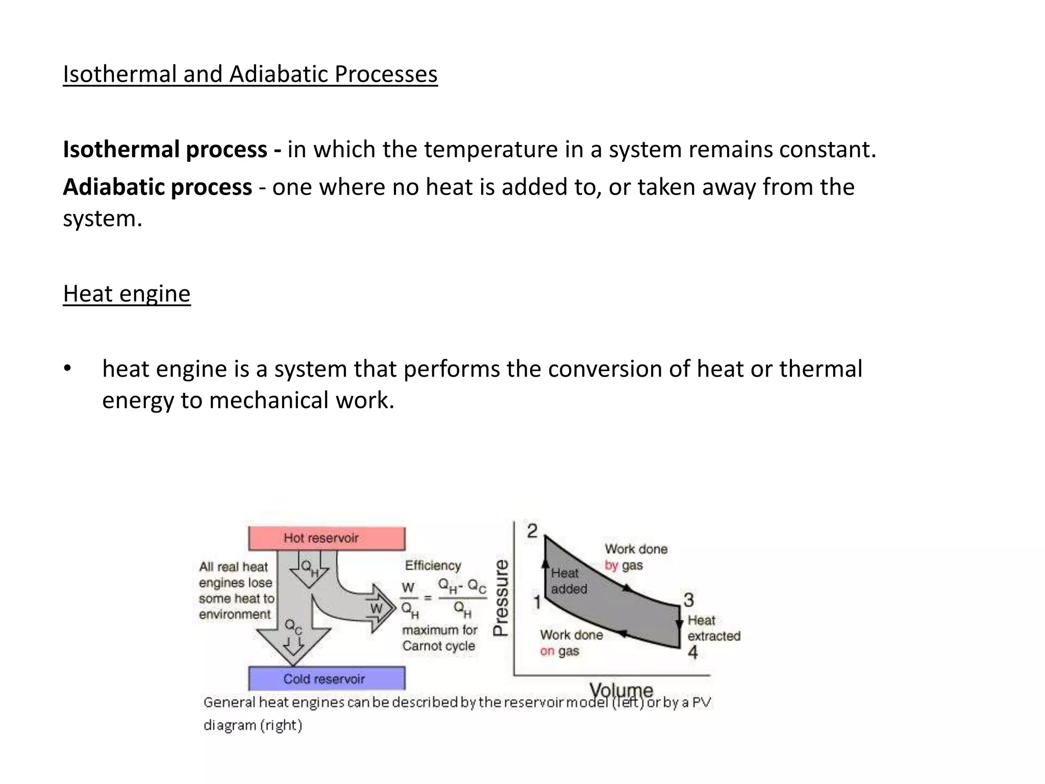 Isothermal and Adiabatic Processes
Isothermal process - in which the temperature in a system remains constant.
Adiabatic process - one where no heat is added to, or taken away from the
system.
Heat engine
• heat engine is a system that performs the conversion of heat or thermal
energy to mechanical work.
 