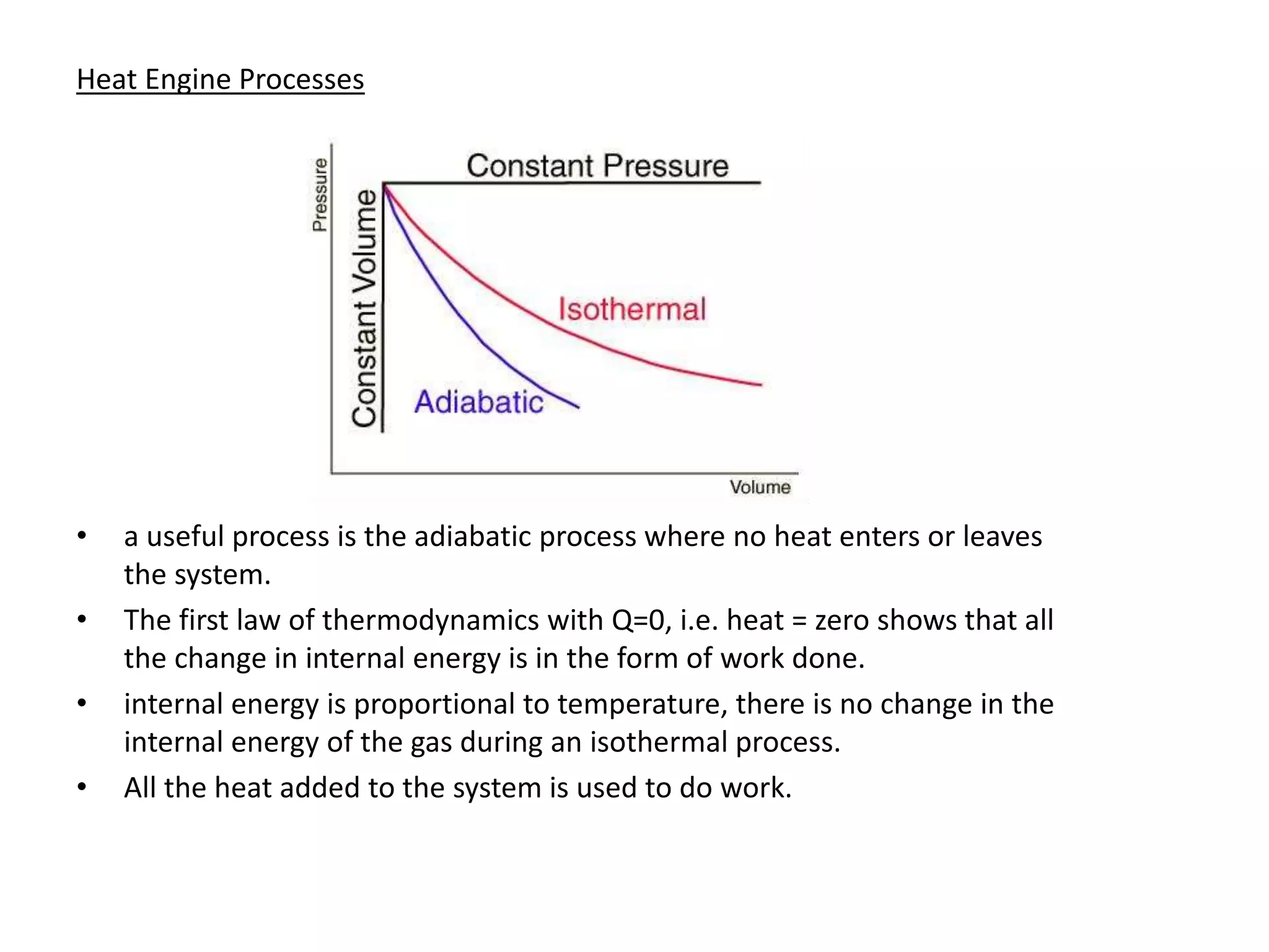 Heat Engine Processes
• a useful process is the adiabatic process where no heat enters or leaves
the system.
• The first law of thermodynamics with Q=0, i.e. heat = zero shows that all
the change in internal energy is in the form of work done.
• internal energy is proportional to temperature, there is no change in the
internal energy of the gas during an isothermal process.
• All the heat added to the system is used to do work.
 
