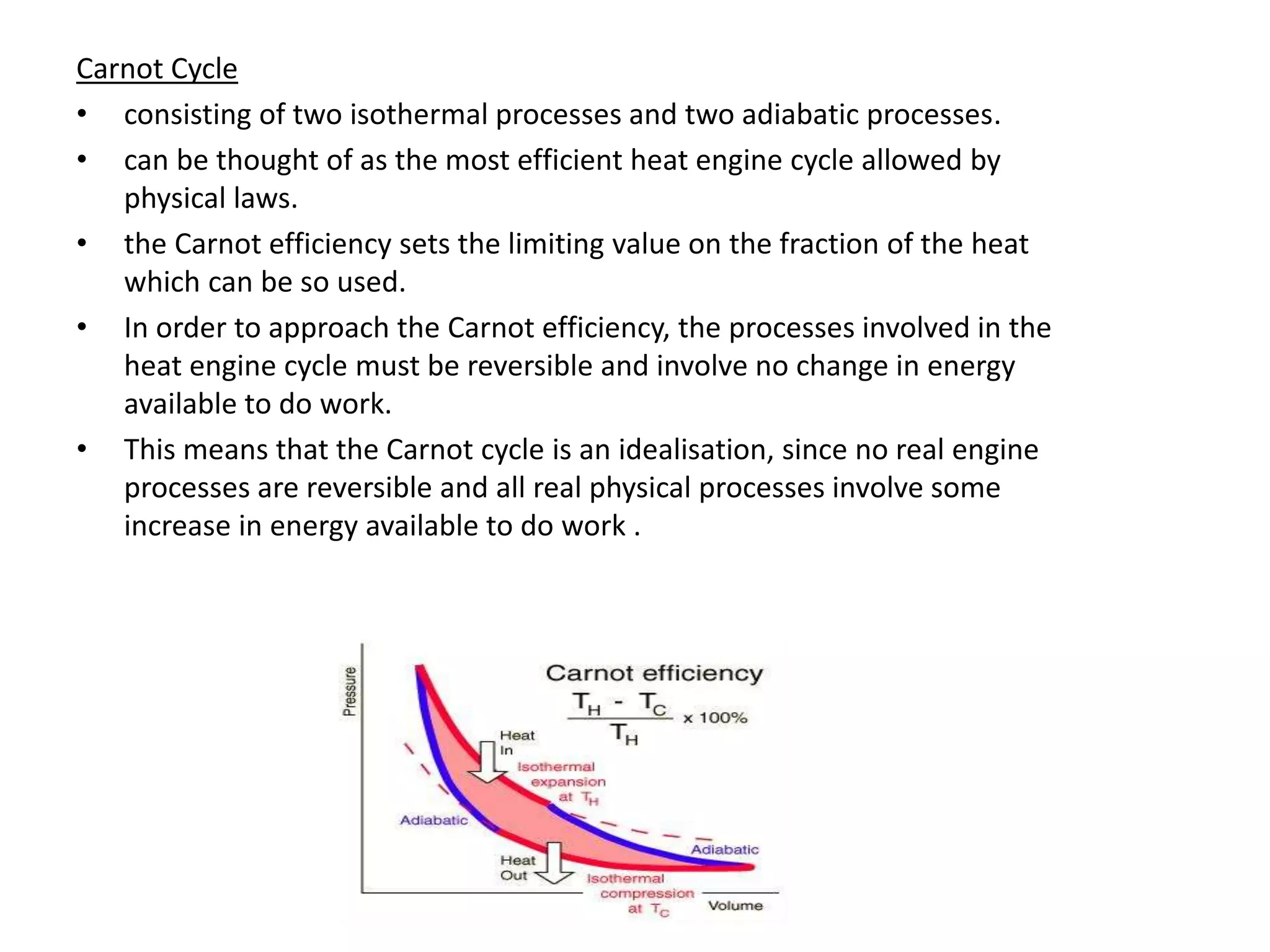 Carnot Cycle
• consisting of two isothermal processes and two adiabatic processes.
• can be thought of as the most efficient heat engine cycle allowed by
physical laws.
• the Carnot efficiency sets the limiting value on the fraction of the heat
which can be so used.
• In order to approach the Carnot efficiency, the processes involved in the
heat engine cycle must be reversible and involve no change in energy
available to do work.
• This means that the Carnot cycle is an idealisation, since no real engine
processes are reversible and all real physical processes involve some
increase in energy available to do work .
 