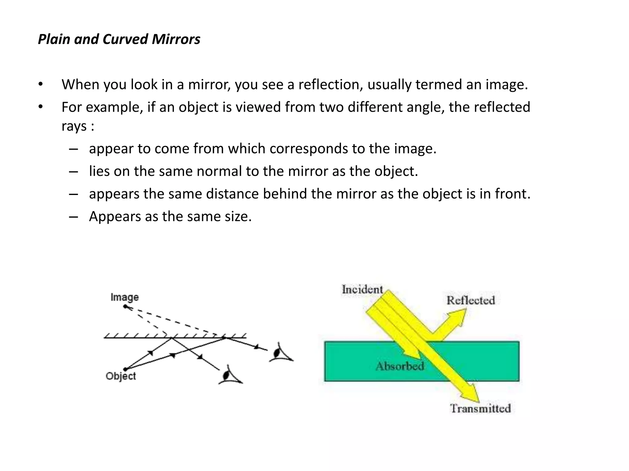 Plain and Curved Mirrors
• When you look in a mirror, you see a reflection, usually termed an image.
• For example, if an object is viewed from two different angle, the reflected
rays :
– appear to come from which corresponds to the image.
– lies on the same normal to the mirror as the object.
– appears the same distance behind the mirror as the object is in front.
– Appears as the same size.
 