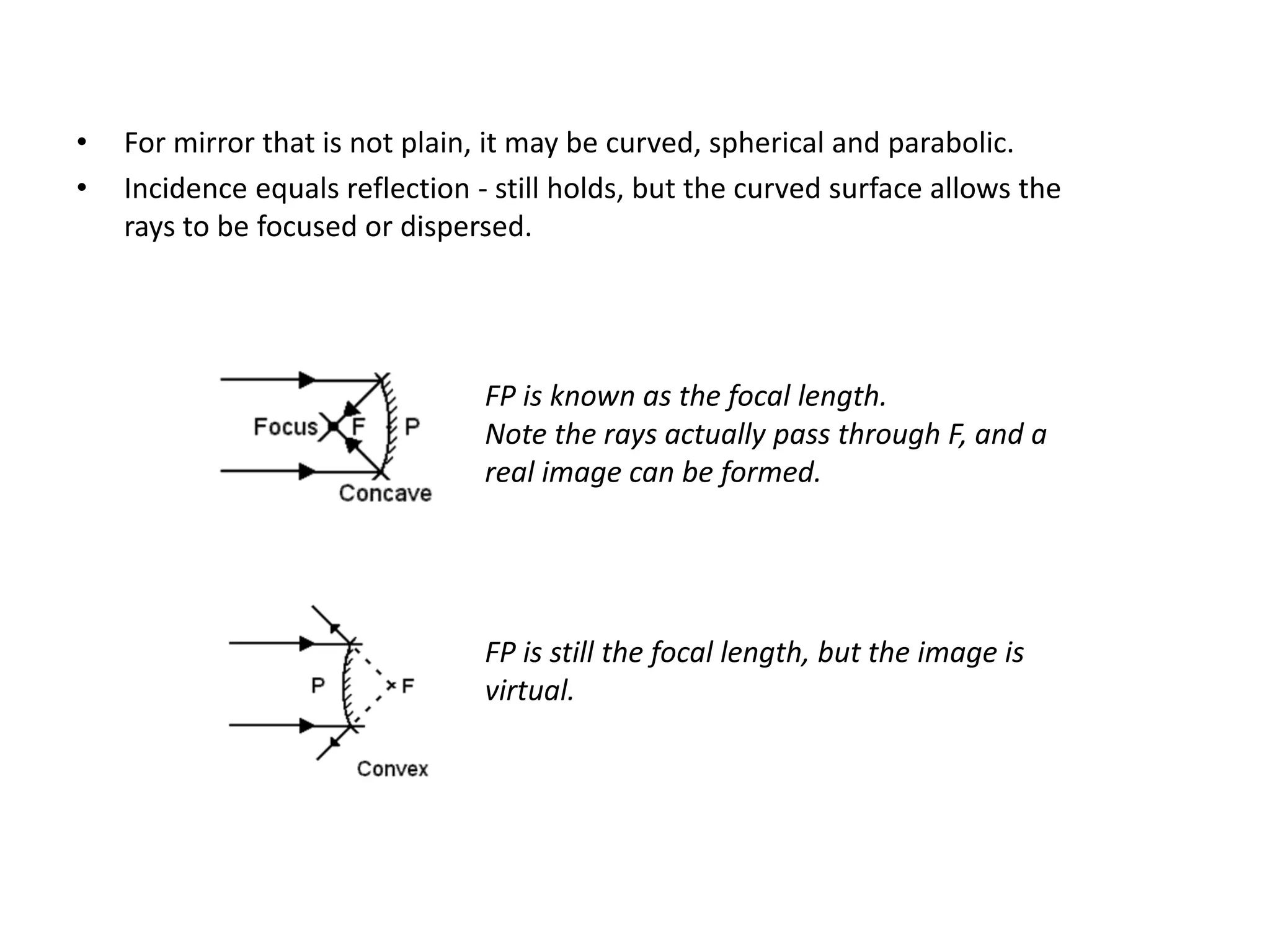 • For mirror that is not plain, it may be curved, spherical and parabolic.
• Incidence equals reflection - still holds, but the curved surface allows the
rays to be focused or dispersed.
FP is known as the focal length.
Note the rays actually pass through F, and a
real image can be formed.
FP is still the focal length, but the image is
virtual.
 